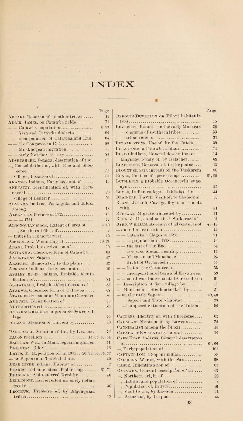 INDEX Abnaki, Relation of, to other tribes - Adair, James, on Catawba fields. -Catawba population. — — Sara and Catawba dialects. -incorporation of Catawba and Eno. —- — the Congaree in 1743.-- -Muskhogean migration. -early Natchez history.. Adshusheer, General description of the. —, Consolidation of, with Eno and Slioc- coree. —- village, Location of. Akansea indians, Early account of. Akenatzy, Identification of, with Occa- nceehi. . — village of Lederer. Alabama indians, Paskagula and Biloxi among... Albany conference of 1722. -1751. Algonquian stock, Extent of area of.... -— -—, Southern tribes of.. -- tribes in the northwest. Amoroleck, Wounding of. Anani, Probable derivation of. Anitakwa, Cherokee form of Catawba... Anointment, Sapom. Arapaho, Removal of, to the plains. Arkansa indians, Early account of. Ashley river indians, Probable identi¬ fication of..... Assiwikale, Probable identification of... Atakwa, Cherokee form of Catawba. ATALg native name of Mountain Cherokee Avdusta, Identification of. Authorities cited. Avendaughbough, a probable Sewee vil¬ lage . Ayllon, Mention of Chicoraby. Page 12 71 8,73 60 64 80 11 84 62 59 63 10 29 53 18 45 77 5,12 7 12 20, 21 15 68 47 12 10 84 83 68 80 85 89 79 86 Backhooks, Mention of the, by Lawson. 76 Bacon rebellion. 13, 35, 38, 54 Bartram,Wm., on Muskhogean migration 11 Basketry, Biloxi. 16 Batts, T., Expedition of, in 1671.. 26, 30, 34, 36, 37 — on Sapom and Tutelo habitat. 40 Bear river indians, Habitat of. 7 Beards, Indian custom of plucking.. 61, 71 Bearskin, Aid rendered Byrd by. 46 Bellomont, Earl of, cited on early indian treaty.... 38 Beothuk, Pressure of, by Algonquian tribes. 12 Berquin-Duvallon on Biloxi habitat in 1806. Beverley, Robert, on the early Monacan — — customs of southern tribes. ■— — tribal totems. Bezoar stone, Use of, by the Tutelo.... Billy John, a Catawba Indian. Biloxi indians, General description of... — language, Study of, by Gatschet. Blackfeet, Removal of, to the plains_ Blount on Sara inroads on the Tuskarora Bones, Custom of preserving. Botsiienin, a probable Occaneeclu syno¬ nym. Boyle, Indian college established by. Brainerd, David, Visit, of, to Shamokin. Brant, Joseph, Cayuga flight to Canada with. Buffalo, Migration affected by. Burk, J. D., cited on the “ Stukarocks ”. Byrd, William, Account of adventures of — on indian education. -Catawba villages in 1728. -- — population in 1728. — — the last of the Eno. -Iroquois-Siouan hostility. — — Monacan and Manahoac. -flight of Occaneeclii. --last of the Occaneeclii. ■-incorporation of Sara and Key an wee . — — southward movement of Sara and Eno —, Description of Sara village by. —, Mention of “ Steukenhocks ” by. — on the early Sapom. — — Saponi and Tutelo habitat. — — supposed extinction of the Tutelo.. Cacores, Identity of, with Slioccoree.... Cadapaw, Mention of, by Lawson. Cannibalism among the Biloxi. Capaha or Kwapa early habitat. Cape Fear indians, General description of. —, Early population of. Captain Tom, a SapoDi indian. Carolina, War of, with the Sara. Casor, Indentification of. Catawba, General description of the- —, Northern origin of. —, Habitat and population of. —, Population of, in 1768.. —, Visit to the, by Lawson. —, Attack of, by Iroquois. Page 15 30 33 31 39 74 14 69 12 60 61,80 55 44 50 51 11 21 45,46 44 71 73 64 13 23 55 55 59 61 58 21 40, 49 38 50 62 75 16 10 6', 66 101 50 60 86 67 29 8 61 41 44