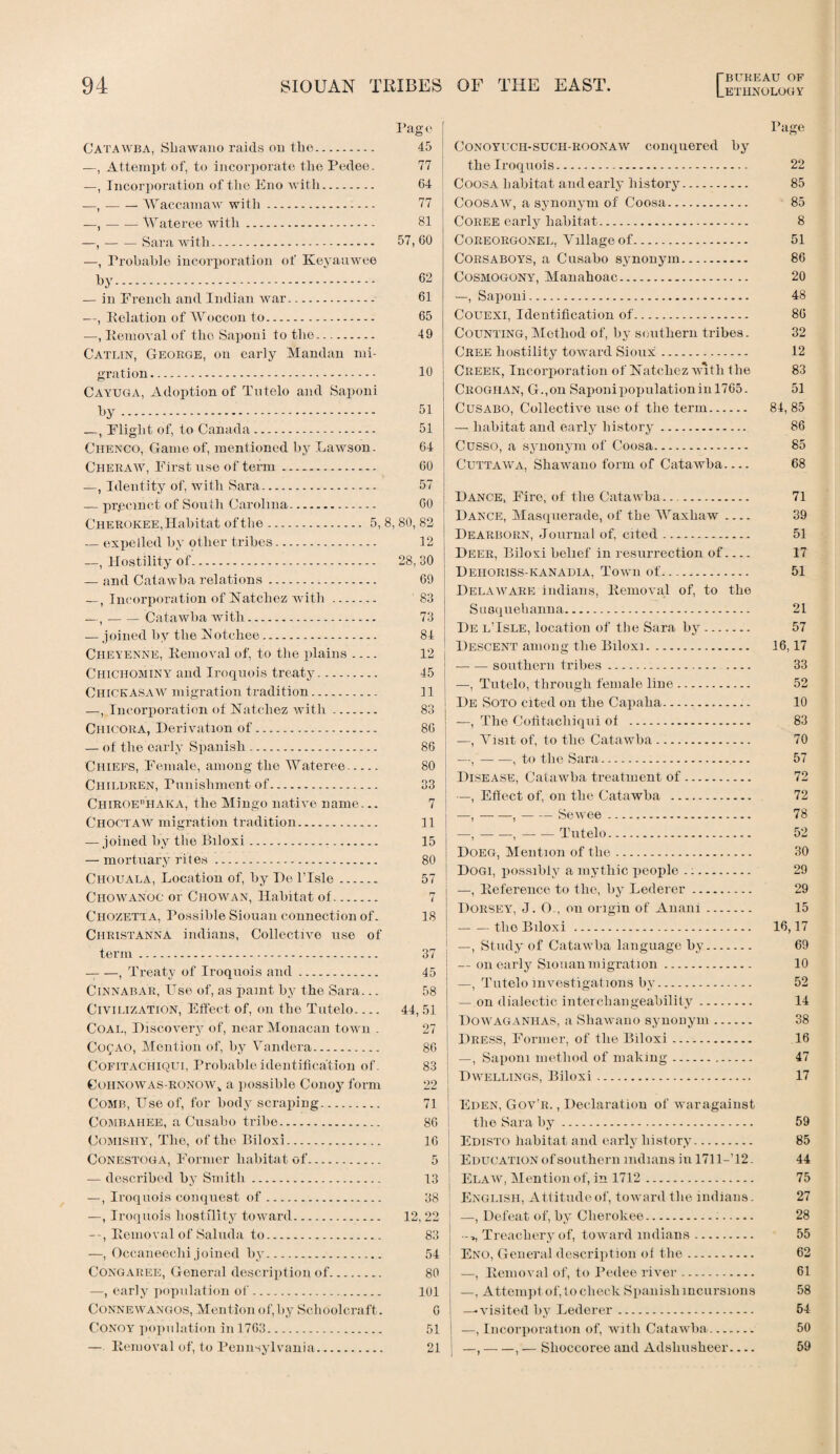 LETHNOLOGY Pag 0 Catawba, Shawano raids on the. 45 —, Attempt of, to incorporate the Pedee. 77 —, Incorporation of the Eno with. 64 —,-Waccamaw with. 77 —,-Wateree with. 81 —,-Sara with. 57, 60 —, Probable incorporation of Keyauwee by. 62 — in French and Indian war. 61 —, Pelation of Woccon to. 65 —, Item oval of the Saponi to the. 49 Catlin, George, on early Mandan mi¬ gration. 10 Cayuga, Adoption of Tntelo and Saponi by. 51 —, Flight of, to Canada. 51 Chenco, Game of, mentioned by Lawson. 64 Cheraw, First use of term. 60 —, Identity of, with Sara. 57 — pr.eeinct of South Carolina. 60 Cherokee, Habitat of the.5, 8, 80, 82 — expelled by other tribes. 12 —, Hostility of. 28, 30 — and Catawba relations. 69 —, Incorporation of Natchez with. 83 —, -Catawba with. 73 — joined by the Notchee. 84 Cheyenne, Removal of, to the plains_ 12 Chichominy and Iroquois treaty. 45 Chickasaw migration tradition. 11 —, Incorporation of Natchez with. 83 Chicora, Derivation of. 86 — of the early Spanish. 86 Chiefs, Female, among the Wateree- 80 Children, Punishment of. 33 CHiROEnHAKA, the Mingo native name... 7 Choctaw migration tradition. 11 — joined by the Biloxi... 15 — mortuary rites. 80 Chouala, Location of, by Do l’lsle. 57 Chowanoc or Chowan, Habitat of. 7 Chozetta, Possible Siouan connection of. 18 Christanna indians, Collective use of term. 37 -, Treaty of Iroquois and. 45 Cinnabar, Use of, as paint by the Sara... 58 Civilization, Effect of, on the Tutelo.... 44, 51 Coal, Discovery of, near Monacan town . 27 Cof AO, Mention of, by Vandera. 86 Cofitachiqui, Probable identification of. 83 Cohnowas-eonow, a possible Conoy form 22 Comb, Use of, for body scraping. 71 Combahee, a Cusabo tribe. 86 Comishy, The, of the Biloxi. 16 Conestoga, Former habitat of. 5 — described by Smith. 13 —, Iroquois conquest of. 38 —, Iroquois hostility toward. 12, 22 Removal of Saluda to. 83 —, Occaneeclii joined by. 54 Congaree, General description of. 80 —, early population of. 101 Connewangos, Mention of,by Schoolcraft. 6 Conoy population in 1763. 51 — Removal of, to Pennsylvania. 21 Conoyuch-sucii-roonaw conquered by the Iroquois. Coosa habitat and early history. Coosaw, a synonym of Coosa. Coree early habitat. Coreorgonel, Village of. Corsaboys, a Cusabo synonym. Cosmogony, Manahoac. —, Saponi. Couexi, Identification of. Counting, Method of, by southern tribes. Cree hostility toward Sioux. Creek, Incorporation of Natchez with the Crogiian, G.,on Saponipopulationinl765. Cusabo, Collective use of the term. — habitat and early history. Cusso, a synonym of Coosa. Cuttawa, Shawano form of Catawba- Dance, Fire, of the Catawba. Dance, Masquerade, of the Waxhaw_ Dearborn, Journal of, cited. Deer, Biloxi belief in resurrection of- Deiioriss-kanadia, Town of... Delaware indians, Removal of, to the Susquehanna.-. I)e l'Isle, location of the Sara by. Descent among the Biloxi. -southern tribes... —, Tutelo, through female line. De Soto cited on the Capaha. —, The Cofitacliiqni of . —, Visit of, to the Catawba. —, — —, to the Sara... Disease, Catawba treatment of. —, Effect of, on the Catawba . —,-,-Sewee. —,-,-Tutelo. Doeg, Mention of the. Dogi, possibly a mythic people .:. —, Reference to the, by Lederer. Dorsey, J. O., on origin of Anani. — — the Biloxi . —, Study of Catawba language by. — on early Siouan migration. —, Tutelo investigations by. — on dialectic interchangeability. Dowaganhas, a Shawano synonym. Dress, Former, of the Biloxi. —, Saponi method of making. Dwellings, Biloxi..— Eden, Gov'r. , Declaration of war against the Sara by. Edisto habitat and early history. Education of southern Indians in 1711-T2. Elaw, Mention of, in 1712. English, Attitude of, toward the indians. —, Defeat of, by Cherokee. Treachery of, toward Indians. Eno, General description of the. —, Removal of, to Pedee river. —, Attempt of, to check Spanish incursions —♦visited by Lederer. —, Incorporation of, with Catawba. —,-, •— Slioccoree and Adshusheer- Page 22 85 85 8 51 86 20 48 86 32 12 83 51 84, 85 86 85 68 71 39 51 17 51 21 57 16,17 33 52 10 83 70 57 72 72 78 52 30 29 29 15 16,17 69 10 52 14 38 16 47 17 59 85 44 75 27 28 55 62 61 58 54 50 59