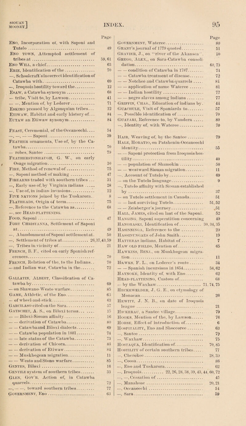 SIOUAN I MOONBYJ Page Eno, Incorporation of, with Saponi and Tutelo. 49 Eno town, Attempted settlement of tribes at. 59, 61 Eno Will, a chief. 63 Ekie, Identification of the. 70 —, Schoolcraft's incorrect identification of Catawba with. 69 —, Iroquois hostility toward the. 12 Esaw, a Catawba synonym .. 68 — tribe, Visit to, by Lawson. 41 -, Mention of, by Lederer. 71 Eskimo pressed by Algonquian tribes... 12 Etiwaw, Habitat and early history of... 84 Eutaw an Etiwaw synonym. 84 Eeast, Ceremonial, of the Occaneechi- 54 —, —, — — Saponi. 39 Leather ornaments, Use of, by the Ca- tawba. 70 — robes, Santee. 79 Featherstonhaugh, G. W., on early Osage migration. 10 Eire, Met hod of renewal of. 75 —, Saponi method of making. 47 Firearms traded with southern tribes ... 31 —, Early use of, by Virginia Indians. 28 —, Use of, in indian invasions. 12 Five nations joined by the Tuskarora.. 8 Flatheads, Origin of term. 75 —, Reference to the Catawba as. 68 —, see Head-flattening. Food, Saponi. 47 Fort Christanna, Settlement of Saponi at. 49 —, Abandonment of Saponi settlement at. 50 —, Settlement of tribes at. 26,37,43,59 —, Tribes in vicinity of. 21 French, B. F., cited on early Spanish ref¬ erences. 70 French, Relation of the, to the Indians.. 70 — and Indian Avar, Catawba in the. 72 Gallatin, Albert, Classification of Ca¬ tawba by. 69 — on Shawano-Westo warfare. 85 Game, Athletic, of the Eno. 63 — of wheel-and-stick. 63 Garcilaso cited on the Sara. 57 Gatschet, A. S., on Biloxi terms. 15 — -—Biloxi-Siouan affinity. 16 -derivation of Catawba. 80 — — Catawbaand Biloxi dialects. 69 -Catawba population in 1881. 74 -late status of the Catawba. 73 — — derivation of Chicora. 86 — — derivation of Etiwaw. 84 -Muskhogean migration. 11 — — Westo and Stono warfare. 85 Gentes, Biloxi. 16 Gentile system of southern tribes. 33 Glen, Gov'R, Action of, in Catawba quarrels. 72 —,-, toward southern tribes. 77 Government, Eno. 63 Page Government, Wateree. 80 Grant’s journal of 1779 quoted. 51 Gravier, J., on “river of the Akansea”. 10 Gregg, Alex,, on Sara-Catawba consoli¬ dation. 60,73 -condition of Catawba in 1787. 74 -Catawba treatment of disease. 72 -Notcliee and Catawba quarrels. 84 — — application of name Wateree. 81 -Indian hostility. 77 — — negro slaves among indians. 77 Griffin, Chas., Education of indians by. 44 Guachule, Visit of Spaniards to. 57 —, Possible identification of. 70 Guatari, Reference to, by Vandera. 80 —, Identity of, with Wateree. 70 H air, Weaving of, by the Santee. 79 Hale, Horatio, on Patshenin-Occaneechi identity. 55 — — Saponi protection from Iroquois hos¬ tility. 40 — — population of Sliamokin. 50 -westward Siouan migration. 11 —, Account of Tutelo by. 69 — on the Tutelo language. 9 —, Tutelo affinity with Siouan established by.-. 37 — on Tutelo settlement in Canada. 51 -last surviving Tutelo. 51, 52 -Zeisberger’s journey. 51 Hall, James, cited on last of the Saponi. 52 Hanging, Saponi superstition concerning 49 Hanohaski, Identification of.. 30, 34, 35 Hasinninga, Reference to the. 20 Hassinungaes of John Smith. 19 Hatteras indians, Habitat of. 7 Haw old fields, Mention of. 65 Hawkins, Benj., on Muskhogean migra¬ tion . 11 Hawks, F. L., on Ledercr’s route ........ 34 -Spanish incursions in 1654.... 58, 62 Haynoke, Identity of, with Eno.. 62 Head-flattening, Custom of. 68 — by the Waxhaw.. 71, 74, 75 Heckewelder, J. G. E., on etymology of Monacan. 26 Hewitt, J. N. B., on date of Iroquois league. 21 IIickerau, a Sautee village. 79 Hooks, Mention of the, by Lawson. 76 Horse, Effect of introduction of. 6 Hospitality, Eno and Shoccoree. 63 —, Santee. 7£) —, Waxhaw. 75 Hostaqua, Identification of. 70, 85 Hostility of certain southern tribes__ 77 — Cherokee. 28,30 —, Coosa. 86 —, Eno and Tuskarora. 02 —, Iroquois. 22, 26, 28, 38, 39, 43, 44, 60, 72 —, —, Cessation of. 45 —, Manahoac. 20, 21 —, Occaneechi. 54 —, Sara. 59