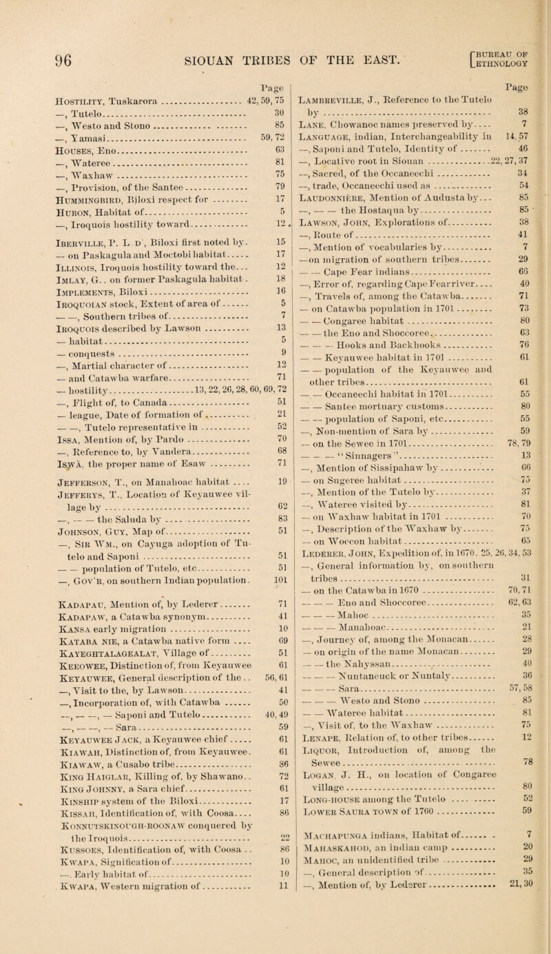 (BUREAU OB’ Page Hostility, Tuskarora. 42, 59, 75 —, Tutelo. 30 —, Westo and Stono. 85 —, Yamasi. 59,72 Houses, Eno. 63 —, Wateree. 81 —, Waxhaw.-. 75 —, Provision, of the Santee. 79 Hummingbird, Biloxi respect for. 17 Huron, Habitat of. 5 —, Iroquois hostility toward. 12 . Iberville, P. L. d', Biloxi first noted by. 15 — on Paskagulaand Moctobi habitat. 17 Illinois, Iroquois hostility toward the... 12 Imlay, G.. on former Paskagula habitat. 18 Implements, Biloxi. 16 Iroquoian stock, Extent of area of. 5 -, Southern tribes of. 7 Iroquois described by Lawson. 13 — habitat. 5 — conquests. 9 —, Martial character of. 12 — and Catawba warfare. 71 _ hostility.13, 22, 26, 28, 60, 69, 72 —, Eliglit of, to Canada. 51 — league, Date of formation of. 21 — —, Tutelo representative in. 52 Issa, Mention of, by Pardo. 70 —, Reference to, by Yandera. 68 Isjva, the proper name of Esaw. 71 Jefferson, T., on Manahoao habitat- 19 Jefferys, T., Location of Keyauwee vil¬ lage by. 62 —,-the Saluda by. 83 Johnson, Guy, Map of. 51 —, Sir Wm., on Cayuga adoption of Tu¬ telo and Saponi. 51 -population of Tutelo, etc... 51 —, Gov’r, on southern Indian population. 101 Kadapau, Mention of, by Lederer. Kadapaw, a Catawba synonym. Kansa early migration. Kataba nie, a Catawba native form- Kayeghtalagealat, Village of. Keeowee, Distinction of, from Keyauwee Keyauwee, General description of the .. —, Visit to the, by Lawson. —, Incorporation of, with Catawba. —,-, — Saponi and Tutelo. —,-, — Sara. Keyauwee Jack, a Keyauwee chief. Kiawah, Distinction of, from Keyauwee. Kiawaw, a Cusabo tribe. King Haiglar, Killing of, by Shaw’ano.. King Johnny, a Sara chief. Kinship system of the Biloxi. Kissah, Identification of, with Coosa- Konnutskinougi-i-roonaw conquered by the Iroquois. Kussoes, Identification of, with Coosa .. Kwapa, Signification of. —. Early habitat of. Kwapa, Western migration of. 71 41 10 69 51 61 56, 61 41 50 40,49 59 61 61 86 72 61 17 86 99 86 10 10 11 Page Lambreville, J., Reference to the Tutelo by. 38 Lane, Cliowanoc names ]>reserved by.... 7 Language, indian, Interchangeability in 14, 57 —, Saponi and Tutelo, Identity of- 46 —, Locative root in Siouan.22, 27, 37 —, Sacred, of the Occaneeehi. 34 —, trade, Occaneeehi used as... 54 Laudonniere, Mention of Audusta by.. - 85 —,-the Hostaqua by. 85 • Lawson, John, Explorations of. 38 —, Route of. 41 —.Mention of vocabularies by. 7 —on migration of southern tribes. 29 -Cape Eear indians. 66 —, Error of, regarding Cape Eear river- 40 —, Travels of, among the Catawba. 71 — on Catawba population in 1701. 73 -Congaree habitat.-. 80 -the Eno and Shoccoree. 63 --Hooks and Backliooks. 76 — — Keyauwee habitat in 1701. 61 -population of the Keyauwee and other tribes. 61 -Occaneeehi habitat in 1701. 55 -Santee mortuary customs. 80 -population of Saponi, etc. 55 —, Hon-mention of Sara by. 59 — on the Sewee in 1701. 78,79 -—“ Sinnagers.. 13 —, Mention of Sissipahaw by.. 06 — on Sugeree habitat. 75 —, Mention of the Tutelo by. 37 —, Wateree visited by. 81 — on Waxhaw habitat in 1701. 70 —, Description of the Waxhaw by. 75 -- on Wroccon habitat. 65 Lederer, John, Expedition of, in 1670. 25, 26, 34, 53 —, General information by, on southern tribes. 31 — on the Catawba in 1670 . 70, 71 -Eno and Shoccoree. 62, 63 -Mahoc. 35 — --— Manahoac... 21 —, Journey of, among the Monacan. 28 — on origin of the name Monacan. 29 -the Kahyssan.(. 40 -Kuntaneuck or Nuntaly. 36 -Sara. 57, 58 -. Westo and Stono. 85 -Wateree habitat. 81 —, Visit of, to the Waxhaw.. .. 75 Lenape, Relation of, to other tribes. 12 Liquor, Introduction of, among the Sewee. 78 Logan. J. H., on location of Congaree village. 80 Long-house among the Tutelo . 52 Lower Saura town of 1760 . 59 M achapunga indians, Habitat of. 7 Mahaskahod, an indian camp. 20 Mahoc, an unidentified tribe. 29 —, General description of. 35 —, Mention of, by Lederer. 21,30