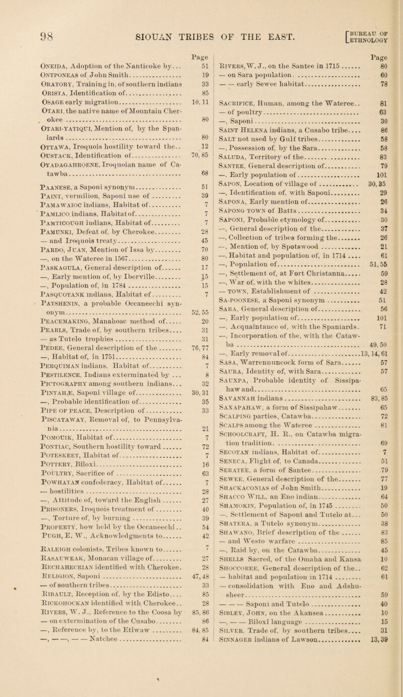 Oneida, Adoption of theiSTanticoke by... Ontponeas of John Smith. Oratory, Training in, of southern indians Orista, Identification of. Osage early migration. Otari, the native name of Mountain Cher- „ okee . Otari-yatiqui, Mention of, by the Span¬ iards . Ottawa, Iroquois hostility toward the.. Oustack, Identification of. Oyadagahroene, Iroquoian name of Ca¬ tawba . Paanese, a Saponi synonym. Paint, vermilion, Saponi use of. Pamawaioc indians, Habitat of. Pamlico indians, Habitat of. Pamticough indians, Habitat of. Pamunki, Defeat of, by Cherokee. — and Iroquois treaty.. Pardo, Juan, Mention of Issa by. —, on the Wateree in 1567. Paskagula, General description of. —, Early mention of, by Iberville. —, Population of, in 1784 . Pasquotank Indians, Habitat of. Patshenin, a probable Occaneechi syn¬ onym . Peacemaking, Manahoac method of. Pearls, Trade of, by southern tribes_ — as Tutelo trophies .,. Pedee, General description of the. —, Habitat of, in 1751. Perquiman indians, Habitat of. Pestilence, Indians exterminated by ... Pictography among southern indians... Pintahje, Saponi village of. —, Probable identification of. Pipe op peace, Description of. PlSCATAWAY, Removal of, to Pennsylva¬ nia . Pomouik, Habitat of. Pontiac, Southern hostility toward. Poteskeet, Habitat of.. Pottery, Biloxi. Poultry, Sacrifice of. Powhatan confederacy, Habitat of. -— hostilities.. —, Attitude of, toward the English. Prisoners, Iroquois treatment of. —, Torture of, by burning. Property, how held by the Occaneechi.. Pugh, E. W., Acknowledgments to. Raleigh colonists, Tribes known to. Pasauweak, Monacan village of. Rechahecrian identified with Cherokee. Religion, Saponi. — of southern t ribes. Ribault, Reception of, by the Edisto_ Rickohockan identified with Cherokee.. Rivers, W. J., Reference to the Coosa by — on extermination of the Cusabo. —, Reference by, to the Etiwaw. —,-,-Natchee. Page Rivers, W. J., on the Santee in 1715. 80 — on Sara population. .. 60 -early Sewee habitat. 78 Sacrifice, Human, among the Wateree.. 81 — of poultry. 63 —, Saponi. 30 Saint Helena indians, a Cusabo tribe.... 86 I Salt not used by Gulf tribes. 58 | —, Possession of, by the Sara. 58 Saluda, Territory of the. 83 Santee, General description of. 79 —, Early population of. 101 Sapon, Location of village of. 30, 35 —, Identification of, with Saponi. 29 Sapona, Early mention of. 26 Sapong town of Batts. 34 Saponi, Probable etymology of. 30 —, General description of the. 37 —, Collection of tribes forming the. 26 —, Mention of, by Spotswood. 21 —, Habitat and population of, in 1714 .... 61 —, Population of. 51, 55 —, Settlement of, at Fort Christanna. 59 —, War of, with the whites. 28 — town, Establishment of. 42 Sa-poonese, a Saponi synonym. 51 Sara, General description of. 56 —, Early population of. 101 —, Acquaintance of, with the Spaniards. 71 —, Incorporation of the, with the Cataw¬ ba . 49,50 —, Early removal of.13,14, 61 Sasa, Warrennuncock form of Sara. 57 Saura, Identity of, with Sara. 57 Sauxpa, Probable identity of Sissipa- liawand. 65 Savannah indians. 83,85 Saxapahaw, a form of Sissipahaw. 65 Scalping parties, Catawba. 72 Scalps among the Wateree. 81 Schoolcraft, H. R., on Catawba migra¬ tion tradition. 69 Secotan indians, Habitat of. 7 Seneca, Plight of, to Canada. 51 Seratee, a form of Santee. 79 Sewee, General description of the. 77 Shackaconias of John Smith. 19 Shacco Will, an Eno indian. 64 Shamokin, Population of, in 1745 . 50 I —, Settlement of Saponi and Tutelo at... 50 Shatera, a Tutelo synonym. 38 Shawano, Brief description of the. 83 — and Westo warfare. 85 —, Raid by, on the Catawba. 45 Shells Sacred, of the Omaha and Kansa 10 Shoccoree, General description of the.. 62 — habitat and population in 1714. 61 1 — consolidation with Eno and Adshu- sheer. 59 -— Saponi and Tutelo. 40 Sibley, John, on the Akansea. 10 —,-Biloxi language. 15 Silver, Trade of, by southern tribes_ 31 Sinnager indians of Lawson. 13, 39 Page 51 19 33 85 10, 11 80 80 12 70, 85 68 51 39 7 7 7 28 45 70 80 17 J5 15 7 52, 55 20 31 31 76,77 84 7 8 32 30,31 35 33 21 7 72 7 16 63 7 28 27 40 39 54 42 P7 i 27 28 47,48 33 85 28 85, 86 86 84, 85 84