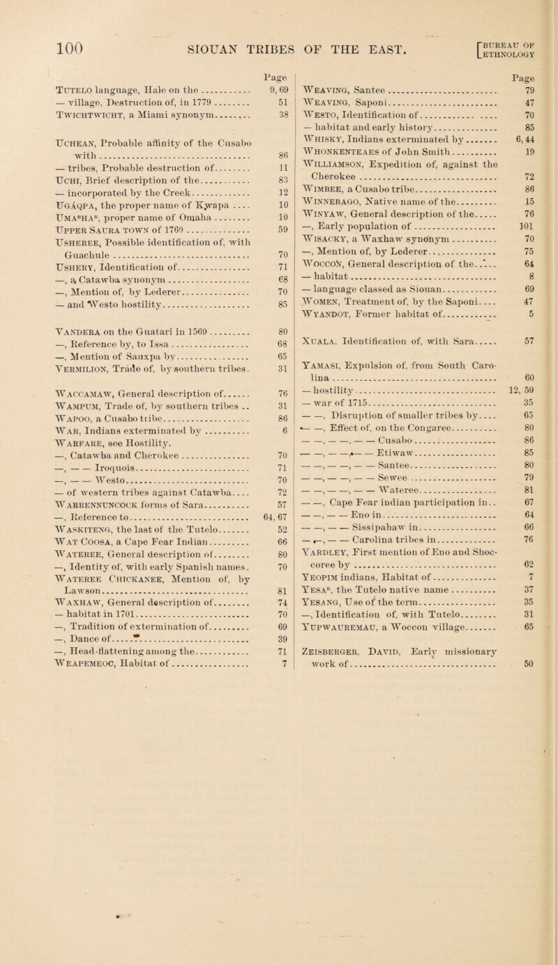 Page Tutelo language, Hale on the. 9, 69 — village, Destruction of, in 1779 . 51 Twichtwicht, a Miami synonym.,.. 38 TTchean, Probable affinity of the Cusabo with. 86 — tribes, Probable destruction of. 11 TTchi, Brief description of the. 83 — incorporated by the Creek. 12 UgAqpa, the proper name of Kyrapa .... 10 TJMAnHAn, proper name of Omaha. 10 Upper Saura towk of 1760 . 59 Usheree, Possible identification of, with Guachule. 70 Ushery, Identification of. 71 —, aj Catawba synonym. 68 —, Mention of, by Lederer... 70 — and Westo hostility. 85 Vandera on the Guatari in 1569 . 80 —, Reference by, to Issa. 68 —, Mention of Sauxpa by... 65 Vermilion, Trade of, by southern tribes. 31 Waccamaw, General description of. 76 Wampum, Trade of, by southern tribes .. 31 Wapoo, a Cusabo tribe. 86 War, Indians exterminated by. 6 Warfare, see Hostility. —, Catawba and Cherokee. 70 —,-Iroquois. 71 —,-Westo. 70 — of western tribes against Catawba_ 72 Warrennuncock forms of Sara. 57 —, Reference to. 64,67 Waskiteng, the last of the Tutelo. 52 Wat Coosa, a Cape Fear Indian. 66 Wateree, General description of. 80 —, Identity of, with early Spanish names. 70 Wateree Chickanee, Mention of, by Lawson. 81 Waxhaw, General description of. 74 — habitat in 1701. 70 —, Tradition of extermination of. 69 —, Dance of.T. 39 —, Head-flattening among the. 71 Weapemeoc, Habitat of. 7 Page Weaving, Santee. 79 Weaving, Saponi. 47 Westo, Identification of. 70 — habitat and early history. 85 Whisky, Indians exterminated by. 6,44 Whonkenteaes of John Smith. 19 Williamson, Expedition of, against the Cherokee. 72 Wimbee, a Cusabo tribe. 86 Winnebago, Native name of the. 15 Winyaw, General description of the. 76 —, Early population of. 101 Wisacky, a Waxhaw synonym. 70 —, Mention of, by Lederer.. e. 75 Woccofr, General description of the..'... 64 — habitat. 8 — language classed as Siouan. 69 Women, Treatment of, by the Saponi_ 47 Wyandot, Former habitat of. 5 Xuala, Identification of, with Sara. 57 Yamasi, Expulsion of, from South Caro¬ lina . 60 — hostility. 12, 59 — war of 1715. 35 -, Disruption of smaller tribes by_ 65 •-, Effect of, on the Congaree. 80 -,-,-Cusabo. 86 -,-,*-Etiwaw. 85 -, ——,-Santee. 80 -,-,-Sewee. 79 -,-,-Wateree. 81 -, Cape Fear indian participation in.. 67 -,-Eno in. 64 -,-Sissipaliaw in. 66 — ,-Carolina tribes in. 76 Yardley, First mention of Eno and Shoc- coree by. 62 Yeopim indians, Habitat of. 7 Yesad, the Tutelo native name. 37 Yes.ang, Use of the term. 35 —identification of, with Tutelo. 31 Yupwauremau, a Woccon village. 65 Zeisberger. David, Early missionary work of. 50