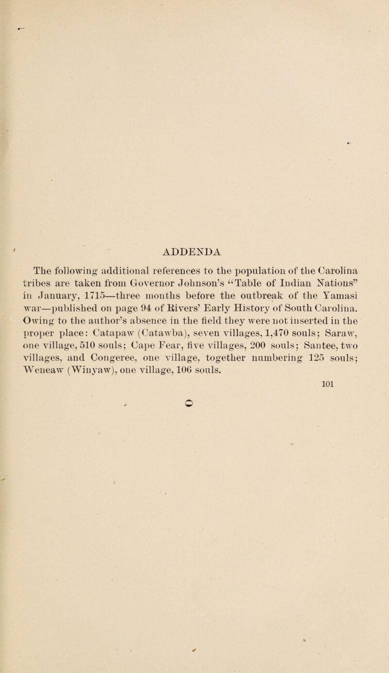 ADDENDA / The following additional references to the population of the Carolina tribes are taken from Governor Johnson’s uTable of Indian Nations” in January, 1715—three months before the outbreak of the Yamasi war—published on page 94 of Kivers’ Early History of South Carolina. Owing to the author’s absence in the field they were not inserted in the proper place: Catapaw (Catawba), seven villages, 1,470 souls; Saraw, one village, 510 souls; Cape Eear, five villages, 200 souls; Santee, two villages, and Congeree, one village, together numbering 125 souls; Weneaw (Winyaw), one village, 106 souls.