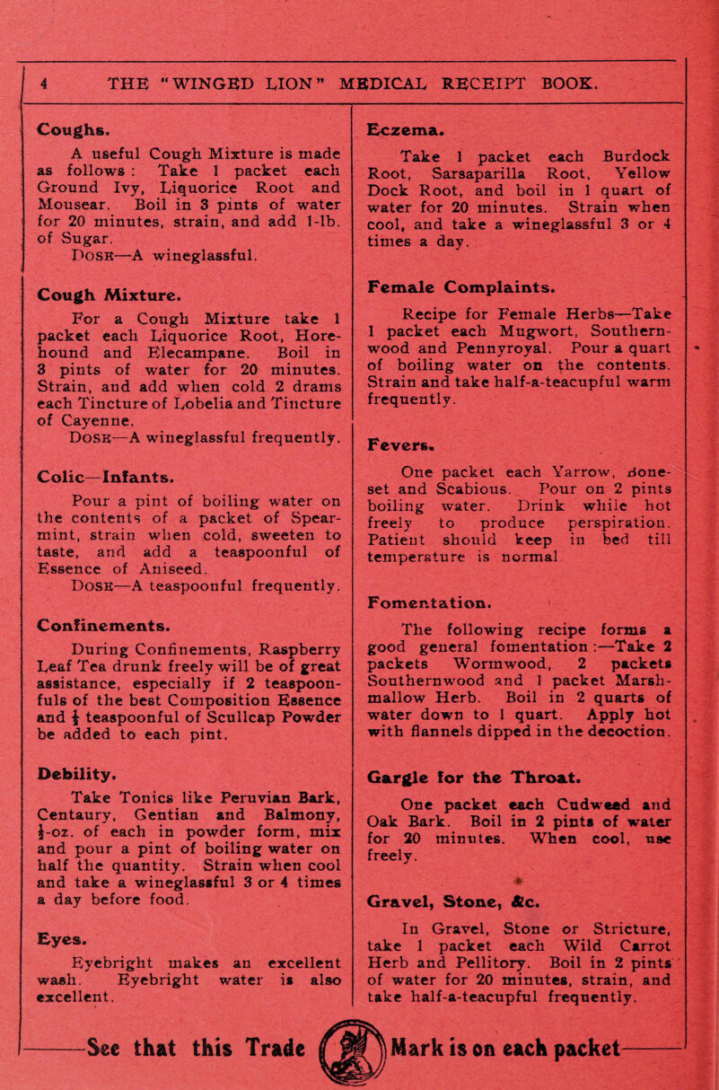 Coughs. A useful Cough Mixture is made as follows : Take 1 packet each Ground Ivy, Liquorice Root and Mousear. Boil in 3 pints of water for 20 minutes, strain, and add 1-lb. of Sugar. Dosr—A wineglassful. Cough Mixture. For a Cough Mixture take 1 packet each Liquorice Root, Hore- hound and Elecampane. Boil in 3 pints of water for 20 minutes. Strain, and add when cold 2 drams each Tincture of Lobelia and Tincture of Cayenne. Dosr—A wineglassful frequently. Colic—Infants. Pour a pint of boiling water on the contents of a packet of Spear¬ mint, strain when cold, sweeten to taste, and add a teaspoonful of Essence of Aniseed. DoSR—A teaspoonful frequently. Confinements. During Confinements, Raspberry Leaf Tea drunk freely will be of great assistance, especially if 2 teaspoon¬ fuls of the best Composition Essence and £ teaspoonful of Scullcap Powder be added to each pint. Debility. Take Tonics like Peruvian Bark, Centaury, Gentian and Balmony, J-oz. of each in powder form, mix and pour a pint of boiling water on half the quantity. Strain when cool and take a wineglassful 3 or 4 times a day before food. Eyes. Eyebright makes an excellent wash. Eyebright water is also excellent. Eczema. Take 1 packet each Burdock Root, Sarsaparilla Root, Yellow Dock Root, and boil in 1 quart of water for 20 minutes. Strain when cool, and take a wineglassful 3 or 4 times a day. Female Complaints. Recipe for Female Herbs—Take 1 packet each Mugwort, Southern¬ wood and Pennyroyal. Pour a quart of boiling water on the contents. Strain and take half-a-teacupful warm frequently. Fevers. One packet each Yarrow, .done- set and Scabious. Pour on 2 pints boiling water. Drink while hot freely to produce perspiration. Patient should keep in bed till temperature is normal Fomentation. The following recipe forms a good general fomentation :—Take 2 packets Wormwood, 2 packets Southernwood and 1 packet Marsh¬ mallow Herb. Boil in 2 quarts of water down to 1 quart. Apply hot with flannels dipped in the decoction. Gargle for the Throat. One packet each Cudweed and Oak Bark. Boil in 2 pints of water for 20 minutes. When cool, U9e freely. * Gravel, Stone, &Lc. In Gravel, Stone or Stricture, take 1 packet each Wild Carrot Herb and Pellitory. Boil in 2 pints of water for 20 minutes, strain, and take half-a-teacupful frequently.