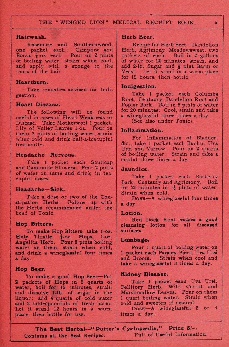 Hairwash. Rosemary and Southernwood, one packet each ; Camphor and Borax, ^-oz. each. Pour on 2 pints of boiling water, strain when cool, and apply with a sponge to the roots of the hair. Heartburn. Take remedies advised for Indi¬ gestion. Heart Disease. The following will be found useful in cases of Heart Weakness or Disease. Take Motherwort 1 packet, Lily of Valley Leaves 1-oz. Pour on them 2 pints of boiling water, strain when cold and drink half-a-teacupful frequently. Headache—N ervous. Take 1 packet each Scullcap and Camomile Flowers. Pour 2 pints of water on same and drink in tea¬ cupful doses. Headache—Sick. Take a dose or two of the Con¬ stipation Herbs. Follow up with the Herbs recommended under the head of Tonic. Hop Bitters. To make Hop Bitters, take 1-oz. Holy Thistle, \-oz. Hops, 1-oz. Angelica Herb. Pour 3 pints boiling water on them, strain when cold, and drink a wineglassful four times a day. Hop Beer. To make a good Hop Beer—Put 2 packets of Hops in 2 quarts of water, boil for 15 minutes, strain and dissolve 1-lb. of sugar in the liquor; add 4 quarts of cold water and 2 tablespoonfuls of fresh barm. Let it stand 12 hours in a warm place, then bottle for use. Herb Beer. Recipe for Herb Beer—Dandelion Herb, Agrimony, Meadowsweet, two packets of each. Boil in 2 gallons of water for 20 minutes, strain, and add 2-lb. Sugar and \ pint Barm or Yeast. Let it stand in a warm place for 12 hours, then bottle. Indigestion. Take 1 packet each Columba Root, Centaury, Dandelion Root and Poplar Bark. Boil in 3 pints of water for 20 minutes. Cool, strain and take a wineglassful three times a day. (See also under Tonic). Inflammation. For Inflammation of Bladder, &c., take 1 packet each Buchu, Uva Ursi and Yarrow. Pour on 2 quarts of boiling water. Strain and take a cupful three times a day. Jaundice. Take 1 packet each Barberry Bark, Centaury and Agrimony. Boil for 20 minutes in pints of water. Strain when cold. Dose—A wineglassful four times a day. Lotion. Red Dock Root makes a good cleansing lotion for all diseased surfaces. Lumbago. Pour 1 quart of boiling water on 1 packet each Parsley Piert, Uva Ursi and Broom. Strain when cool and take a wineglassful 3 times a day. Kidney Disease. Take 1 packet each Uva Ursi, Pellitory Herb, Wild Carrot and Marshmallow Leaves. Pour on them 1 quart boiling water. Strain when cold and sweeten if desired. DOSE—A wineglassful 3 or 4 times a day. The Best Herbal—“ Potter’s Cyclopaedia,*’ Price 5/-. Contains all the Best Recipes. Full of Useful Information.