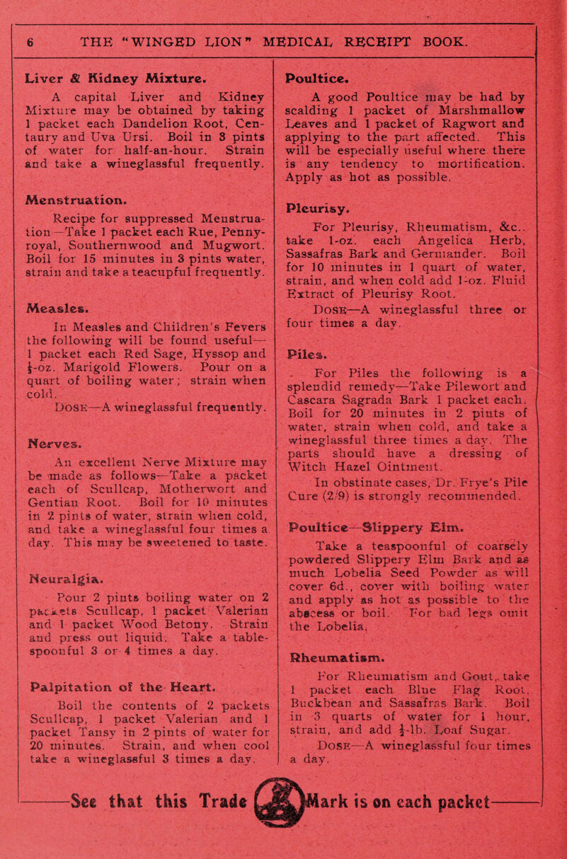 Liver & Kidney Mixture. A capital Liver and Kidney Mixture may be obtained by taking 1 packet each Dandelion Root, Cen¬ taury and Uva XJrsi. Boil in 8 pints of water for half-an-hour, Strain and take a wineglassful frequently. Menstruation. Recipe for suppressed Menstrua¬ tion—Take 1 packet each Rue, Penny¬ royal, Southernwood and Mugwort. Boil for 15 minutes in 3 pints water, strain and take a teacupful frequently. Measles. In Measles and Children’s Fevers the following will be found useful— 1 packet each Red Sage, Hyssop and \-oz. Marigold Flowers. Pour on a quart of boiling water; strain when cold. Dose—A wineglassful frequently. Nerves. An excellent Nerve Mixture may be made as follows—-Take a packet each of Scullcap, Motherwort and Gentian Root. Boil for 10 minutes in 2 pints of water, strain when cold, and take a wineglassful four times a day. This may be sweetened to ta^te. Neuralgia. Pour 2 pints boiling water on 2 packets Scullcap, 1 packet Valerian and 1 packet Wood Betony. Strain and press out liquid. Take a table¬ spoonful 3 or 4 times a day. Palpitation of the Heart. Boil the contents of 2 packets Scullcap, 1 packet Valerian and 1 packet Tansy in 2 pints of water for 20 minutes. Strain, and when cool take a wineglassful 3 times a day. Poultice. A good Poultice may be had by scalding 1 packet of Marshmallow Leaves and 1 packet of Ragwort and applying to the part affected. This will be especially useful where there is any tendency to mortification. Apply as hot as possible. Pleurisy. For Pleurisy, Rheumatism, &c.. take 1-oz. each Angelica Herb, Sassafras Bark and Germander. Boil for 10 minutes in 1 quart of water, strain, and when cold add Loz. Fluid Extract of Pleurisy Root. DOSE—A wineglassful three or four times a day. Piles. For Piles the following is a splendid remedy—Take Pilewort and Cascara Sagrada Bark 1 packet each. Boil for 20 minutes in 2 pints of water, strain when cold, and take a wineglassful three times a day. The parts should have a dressing of Witch Hazel Ointment. In obstinate cases, Dr. Frye’s Pile Cure (2/9) is strongly recommended. Poultice—Slippery Elm. Take a teaspoonful of coarsely powdered Slippery Elm Bark and as much Lobelia Seed Powder as will cover 6d., cover with boiling water and apply as hot as possible to the abscess or boil. For bad legs omit the Lobelia. Rheumatism. For Rheumatism and Gout,, take 1 packet each Blue Flag Root, Buckbean and Sassafras Bark. Boil in 3 quarts of water for 1 hour, strain, and add ^-lb. Loaf Sugar. Dose—A wineglassful four times a day. •