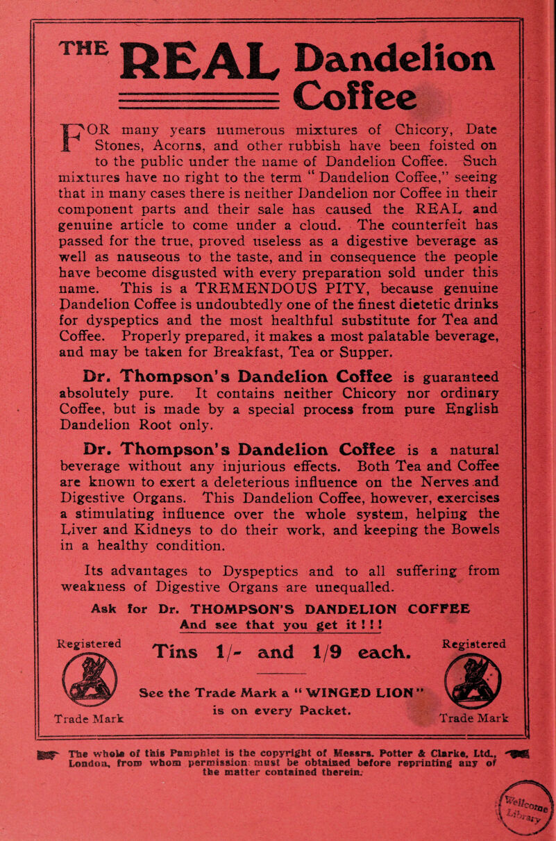 THE REAL Dandelion -----.= Coffee ^OR many years numerous mixtures of Chicory, Date Stones, Acorns, and other rubbish have been foisted on to the public under the name of Dandelion Coffee. Such mixtures have no right to the term “ Dandelion Coffee,” seeing that in many cases there is neither Dandelion nor Coffee in their component parts and their sale has caused the REAL and genuine article to come under a cloud. The counterfeit has passed for the true, proved useless as a digestive beverage as well as nauseous to the taste, and in consequence the people have become disgusted with every preparation sold under this name. This is a TREMENDOUS PITY, because genuine Dandelion Coffee is undoubtedly one of the finest dietetic drinks for dyspeptics and the most healthful substitute for Tea and Coffee. Properly prepared, it makes a most palatable beverage, and may be taken for Breakfast, Tea or Supper. Dr. Thompson’s Dandelion Coffee is guaranteed absolutely pure. It contains neither Chicory nor ordinary Coffee, but is made by a special process from pure English Dandelion Root only. Dr. Thompson’s Dandelion Coffee is a natural beverage without any injurious effects. Both Tea and Coffee are known to exert a deleterious influence on the Nerves .and Digestive Organs. This Dandelion Coffee, however, exercises a stimulating influence over the whole system, helping the Liver and Kidneys to do their work, and keeping the Bowels in a healthy condition. Its advantages to Dyspeptics and to all suffering from weakness of Digestive Organs are unequalled. Ask for Dr. THOMPSON'S DANDELION COFFEE And sec that you get it ! ! ! Registered ^ jg each> ^.tered Trade Mark See the Trade Mark a “ WINGED LION ” is on every Packet. Trade Mark The whole of this Pamphlet is the copyright of Messrs. Potter & Clarke. Ltd., London, fro® whom permission mast be obtained before reprinting any of the matter contained therein.