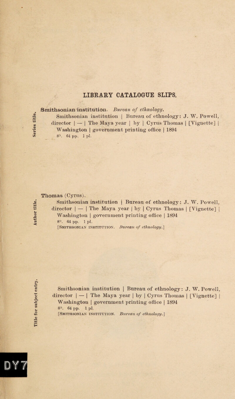 Title for subject entry. Author title. LIBRARY CATALOGUE SLIPS. Smithsonian institution. Bureau of ethnology. Smithsonian institution | Bureau of ethnology: J. W. Powell, director | — | The Maya year | by j Cyrus Thomas | [Vignette] j Washington | government printing office | 1894 8°. 64 pp. 3 pi. Thomas (Cyrus). Smithsonian institution j Bureau of ethnology: J. W. Powell, director j — j The Maya year | by | Cyrus Thomas | [Vignette] | Washington | government printing office | 1894 8°. 64 pp. 1 pi. [Smithsonian institution. Bureau of ethnology.} Smithsonian institution | Bureau of ethnology: J. W. Powell, director | — | The Maya year | by | Cyrus Thomas | [Vignette] | Washington | government printing office | 1894 8°. 64 pp. l pi. [Smithsonian institution. Bureau of ethnology.]