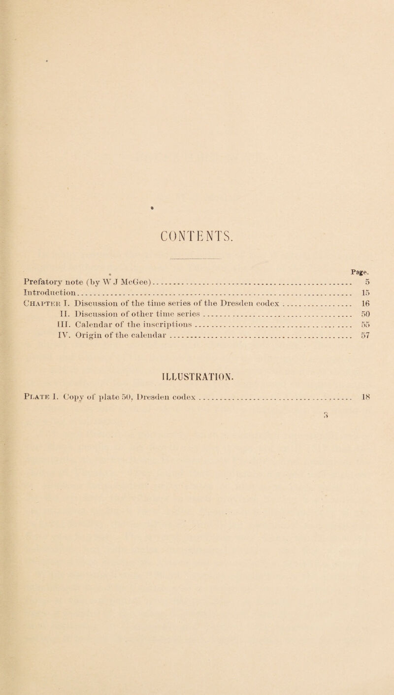 CONTENTS. . Page. Prefatory note (by W J McGee). Introduction. 1 Chapter I. Discussion of the time series of the Dresden codex .. 16 II. Discussion of other time series. 50 IV. Origin of the calendar. 57 ILLUSTRATION. Plate I. Copy of plate 50, Dresden codex 18 Or Ot