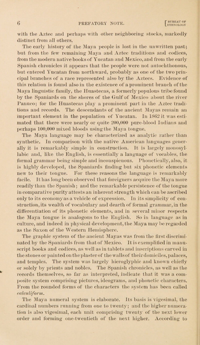 with the Aztec and perhaps with other neighboring stocks, markedly distinct from all others. The early history of the Maya people is lost in the unwritten past; but from the few remaining Maya and Aztec traditions and codices, from the modern native books of Yucatan and Mexico, and from the early Spanish chronicles it appears that the people were not autochthonous, but entered Yucatan from northward, probably as one of the two prin¬ cipal branches of a race represented also by the Aztecs. Evidence of this relation is found also in the existence of a prominent branch of the Maya linguistic family, the Huasteeas, a formerly populous tribe found by the Spaniards on the shores of the Gulf of Mexico about the river Panuco; for the Huasteeas play a prominent part in the Aztec tradi¬ tions and records. The descendants of the ancient Mayas remain an important element in the population of Yucatan. In 18G2 it was esti¬ mated that there were nearly or quite 200,000 pure-blood Indians and perhaps 100,000 mixed bloods using the Maya tongue. The Maya language may be characterized as analytic rather than synthetic. In comparison with the native American languages gener¬ ally it is remarkably simple in construction. It is largely monosyl¬ labic and, like the English, is essentially a language of vocables, the formal grammar being simple and inconspicuous. Phonetically, also, it is highly developed, the Spaniards finding but six phonetic elements new to tlieir tongue. For these reasons the language is remarkably facile. It has long been observed that foreigners acquire the Maya more readily than the Spanish; and the remarkable persistence of the tongue in comparative purity attests an inherent strength which can be ascribed only to its economy as a vehicle of expression. In its simplicity of con¬ struction, its wealth of vocabulary and dearth of formal grammar, in the differentiation of its phonetic elements, and in several minor respects the Maya tongue is analogous to the English. So in language as in culture, and indeed in physical development, the Maya may be regarded as the Saxon of the Western Hemisphere. The graphic system of the ancient Mayas was from the first discrimi¬ nated by the Spaniards from that of Mexico. It is exemplified in manu¬ script books and codices, as well as in tablets and inscriptions carved in the stones or painted on the plaster of the walls of their domiciles, palaces, and temples. The system was largely hieroglyphic and known chiefly or solely by priests and nobles. The Spanish chronicles, as well as the records themselves, so far as interpreted, indicate that it was a com¬ posite system comprising pictures, ideograms, and phonetic characters. From the rounded forms of the characters the system has been called calculi form. The Maya numeral system is elaborate. Its basis is vigesimal, the cardinal numbers running from one to twenty; and the higher numera¬ tion is also vigesimal, each unit comprising twenty of the next lower order and forming one-twentieth of the next higher. According to