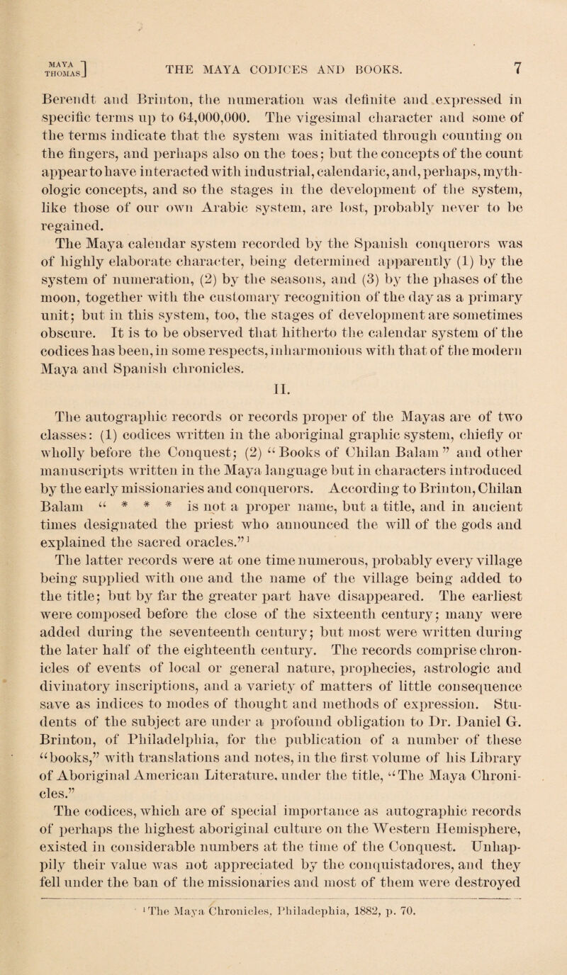 THOMASJ THE MAYA CODICES AND BOOKS. 7 Berendt and Brinton, the numeration was definite and expressed in specific terms up to 04,000,000. The vigesimal character and some of the terms indicate that the system was initiated through counting on the fingers, and perhaps also on the toes 5 but the concepts of the count appear to have interacted with industrial, calendaric, and, perhaps, myth- ologic concepts, and so the stages in the development of the system, like those of our own Arabic system, are lost, probably never to be regained. The Maya calendar system recorded by the Spanish conquerors was of highly elaborate character, being determined apparently (1) by the system of numeration, (2) by the seasons, and (3) by the phases of the moon, together with the customary recognition of the day as a primary unit5 but in this system, too, the stages of development are sometimes obscure. It is to be observed that hitherto the calendar system of the codices has been, in some respects, inharmonious with that of the modern Maya and Spanish chronicles. II. The autographic records or records proper of the Mayas are of two classes: (1) codices written in the aboriginal graphic system, chiefly or wholly before the Conquest ; (2) u Books of Chilan Balam 77 and other manuscripts written in the Maya language but in characters introduced by the early missionaries and conquerors. According to Brinton, Chilan Balam u * # * is not a proper name, but a title, and in ancient times designated the priest who announced the will of the gods and explained the sacred oracles.77 ] The latter records were at one time numerous, probably every village being supplied with one and the name of the village being added to the title; but by far the greater part have disappeared. The earliest were composed before the close of the sixteenth century; many were added during the seventeenth century; but most were written during the later half of the eighteenth century. The records comprise chron¬ icles of events of local or general nature, prophecies, astrologic and divinatory inscriptions, and a variety of matters of little consequence save as indices to modes of thought and methods of expression. Stu¬ dents of the subject are under a profound obligation to Dr. Daniel G. Brinton, of Philadelphia, for the publication of a number of these u books,77 with translations and notes, in the first volume of his Library of Aboriginal American Literature, under the title, aThe Maya Chroni¬ cles.77 The codices, which are of special importance as autographic records of perhaps the highest aboriginal culture on the Western Hemisphere, existed in considerable numbers at the time of the Conquest. Unhap¬ pily their value was not appreciated by the conquistadores, and they fell under the ban of the missionaries and most of them were destroyed 1 The Maya Chronicles, Philadephia, 1882, p. 70.