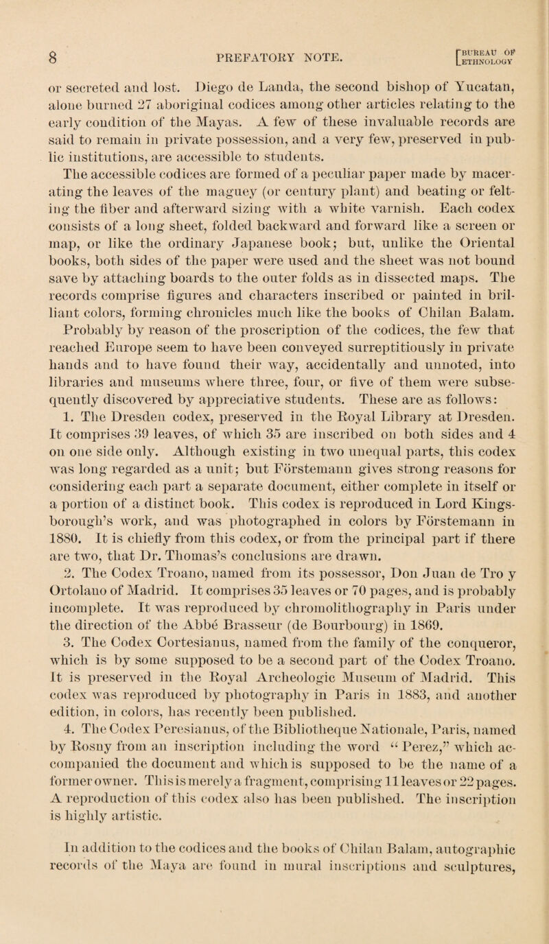 or secreted and lost. Diego de Lauda, tire second bishop of Yucatan, alone burned 27 aboriginal codices among other articles relating to the early condition of the Mayas. A few of these invaluable records are said to remain in private possession, and a very few, preserved in pub¬ lic institutions, are accessible to students. The accessible codices are formed of a peculiar paper made by macer¬ ating the leaves of the maguey (or century plant) and beating or felt¬ ing the fiber and afterward sizing with a white varnish. Each codex consists of a long sheet, folded backward and forward like a screen or map, or like the ordinary Japanese book; but, unlike the Oriental books, both sides of the paper were used and the sheet was not bound save by attaching boards to the outer folds as in dissected maps. The records comprise figures and characters inscribed or painted in bril¬ liant colors, forming chronicles much like the books of Chilan Balam. Probably by reason of the proscription of the codices, the few that reached Europe seem to have been conveyed surreptitiously in private hands and to have found their way, accidentally and unnoted, into libraries and museums where three, four, or five of them were subse¬ quently discovered by appreciative students. These are as follows: 1. The Dresden codex, preserved in the Eoyal Library at Dresden. It comprises 39 leaves, of which 35 are inscribed on both sides and 4 on one side only. Although existing in two unequal parts, this codex was long regarded as a unit; but Forstemann gives strong reasons for considering each part a separate document, either complete in itself or a portion of a distinct book. This codex is reproduced in Lord Kings- borough’s work, and was photographed in colors by Forstemann in 1880. It is chiefly from this codex, or from the principal part if there are two, that Dr. Thomas’s conclusions are drawn. 2. The Codex Troano, named from its possessor, Don Juan de Tro y Ortolano of Madrid. It comprises 35 leaves or 70 pages, and is probably incomplete. It was reproduced by chromolithography in Paris under the direction of the Abbe Brasseur (de Bourbourg) in 1869. 3. The Codex Cortesianus, named from the family of the conqueror, which is by some supposed to be a second part of the Codex Troano. It is preserved in the Royal Archeologic Museum of Madrid. This codex was reproduced by photography in Paris in 1883, and another edition, in colors, has recently been published. 4. The Codex Peresianus, of the Bibliotheque Rationale, Paris, named by Rosny from an inscription including the word u Perez,” which ac¬ companied the document and which is supposed to be the name of a former owner. This is merely a fragment, comprising 11 leaves or 22 pages. A reproduction of this codex also has been published. The inscription is highly artistic. In addition to the codices and the books of Chilan Balam, autographic records of the Maya are found in mural inscriptions and sculptures,