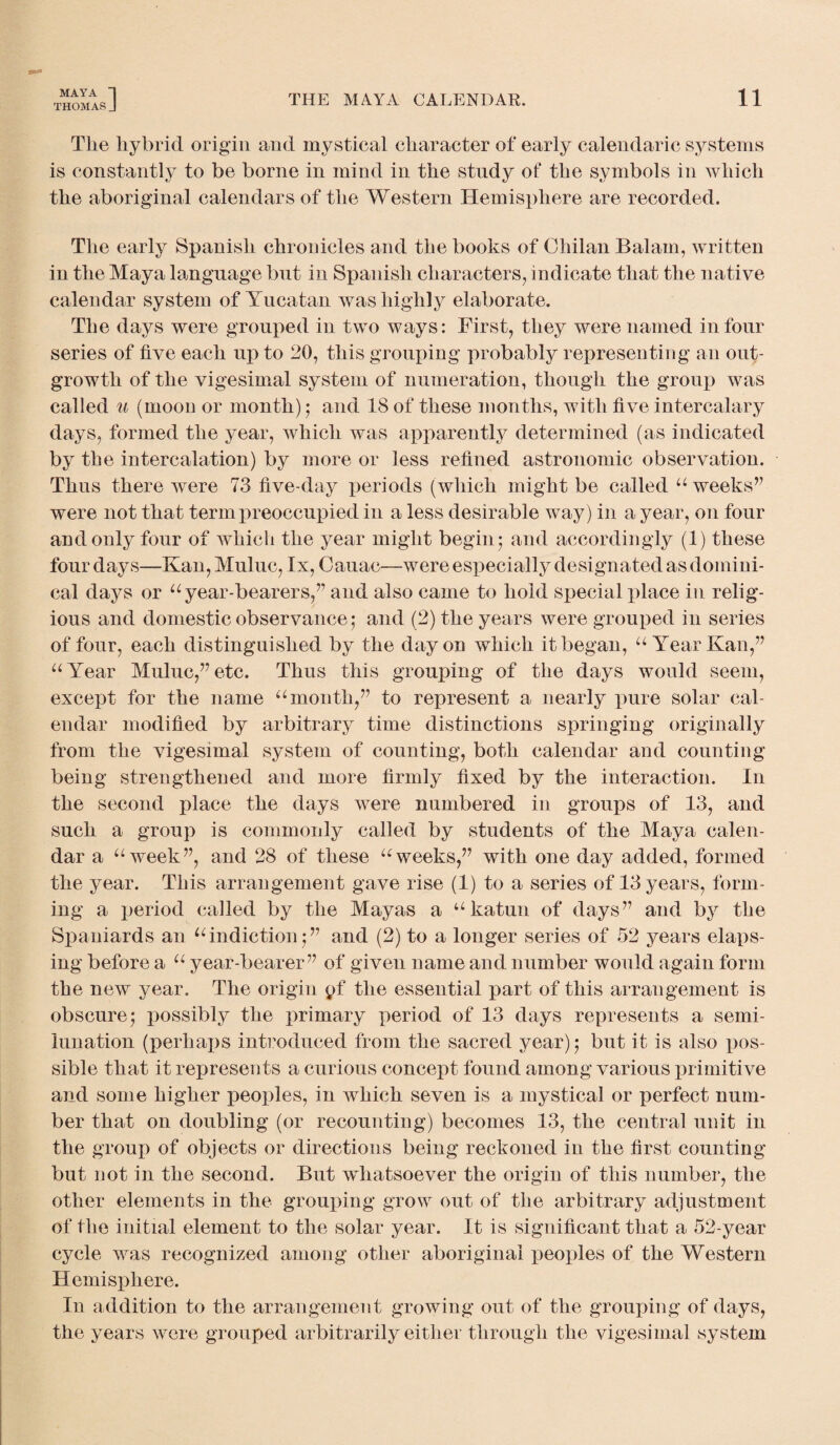 THOMAS J THE MAYA CALENDAR. 11 The hybrid origin and mystical character of early calendaric systems is constantly to be borne in mind in the study of the symbols in which the aboriginal calendars of the Western Hemisphere are recorded. The early Spanish chronicles and the books of Chilan Balam, written in the Maya language but in Spanish characters, indicate that the native calendar system of Yucatan was highly elaborate. The days were grouped in two ways: First, they were named in four series of five each up to 20, this grouping probably representing an out¬ growth of the vigesimal system of numeration, though the group was called u (moon or month); and 18 of these months, with five intercalary days, formed the year, which was apparently determined (as indicated by the intercalation) by more or less refined astronomic observation. Thus there were 73 five-day periods (which might be called “ weeks’7 were not that term preoccupied in a less desirable way) in a year, on four and only four of which the year might begin5 and accordingly (1) these four days—Kan, Muluc, lx, Cauac—were especially designated as domini¬ cal days or “ year-bearers,” and also came to hold special place in relig¬ ious and domestic observance; and (2) the years were grouped in series of four, each distinguished by the day on which it began, “ Year Kan,” “Year Muluc,”etc. Thus this grouping of the days would seem, except for the name “month,” to represent a nearly pure solar cal¬ endar modified by arbitrary time distinctions springing originally from the vigesimal system of counting, both calendar and counting being strengthened and more firmly fixed by the interaction. In the second place the days were numbered in groups of 13, and such a group is commonly called by students of the Maya calen¬ dar a “week”, and 28 of these “weeks,” with one day added, formed the year. This arrangement gave rise (1) to a series of 13 years, form¬ ing a period called by the Mayas a “katun of days” and by the Spaniards an “indiction;” and (2) to a longer series of 52 years elaps¬ ing before a “ year-bearer ” of given name and number would again form the new year. The origin pf the essential part of this arrangement is obscure; possibly the primary period of 13 days represents a semi¬ lunation (perhaps introduced from the sacred year); but it is also pos¬ sible that it represents a curious concept found among various primitive and some higher peoples, in which seven is a mystical or perfect num¬ ber that on doubling (or recounting) becomes 13, the central unit in the group of objects or directions being reckoned in the first counting but not in the second. But whatsoever the origin of this number, the other elements in the grouping grow out of the arbitrary adjustment of the initial element to the solar year. It is significant that a 52-year cycle was recognized among other aboriginal peoples of the Western Hemisjdiere. In addition to the arrangement growing out of the grouping of days, the years were grouped arbitrarily either through the vigesimal system