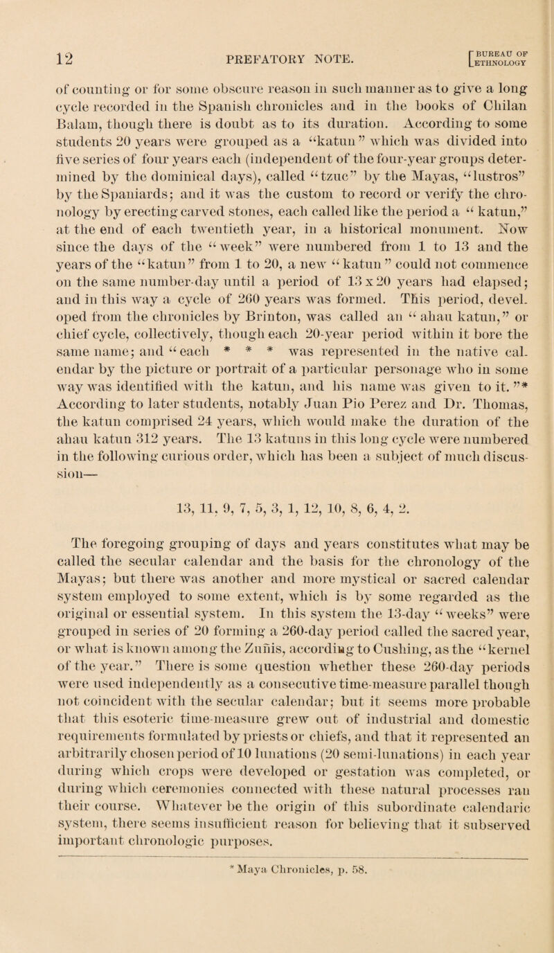 of counting or for some obscure reason in sucli manner as to give a long cycle recorded in the Spanish chronicles and in the books of Cliilan Balam, though there is doubt as to its duration. According to some students 20 years were grouped as a “katun” which was divided into five series of four years each (independent of the four-year groups deter¬ mined by the dominical days), called “tzuc” by the Mayas, “bistros” by the Spaniards; and it was the custom to record or verify the chro¬ nology by erecting carved stones, each called like the period a “ katun,” at the end of each twentieth year, in a historical monument. Eow since the days of the “week” were numbered from 1 to 13 and the years of the “katun” from 1 to 20, a new “ katun ” could not commence on the same number-day until a period of 13x20 years had elapsed; and in this way a cycle of 260 years was formed. This period, devel¬ oped from the chronicles by Brinton, was called an “ ahau katun,” or chief cycle, collectively, though each 20-year period within it bore the same name; and “ each * * * was represented in the native cal¬ endar by the picture or portrait of a particular personage who in some way was identified with the katun, and his name was given to it. ”* According to later students, notably Juan Pio Perez and Dr. Thomas, the katun comprised 24 years, which would make the duration of the ahau katun 312 years. The 13 katuns in this long cycle were numbered in the following curious order, which has been a subject of much discus¬ sion- 13, 11, 9, 7, 5, 3, 1, 12, 10, 8, 6, 4, 2. The foregoing grouping of days and years constitutes what may be called the secular calendar and the basis for the chronology of the Mayas; but there was another and more mystical or sacred calendar system employed to some extent, which is by some regarded as the original or essential system. In this system the 13-day “weeks” were grouped in series of 20 forming a 260-day period called the sacred year, or what is known among the Zufiis, according to Cushing, as the “kernel of the year.” There is some question whether these 260-day periods were used independently as a consecutive time-measure parallel though not coincident with the secular calendar; but it seems more probable that this esoteric time-measure grew out of industrial and domestic requirements formulated by priests or chiefs, and that it represented an arbitrarily chosen period of 10 lunations (20 semi-lunations) in each year during which crops were developed or gestation was completed, or during which ceremonies connected with these natural processes ran their course. Whatever be the origin of this subordinate calendaric system, there seems insufficient reason for believing that it subserved important chronologic purposes. * Maya Chronicles, p. 58.