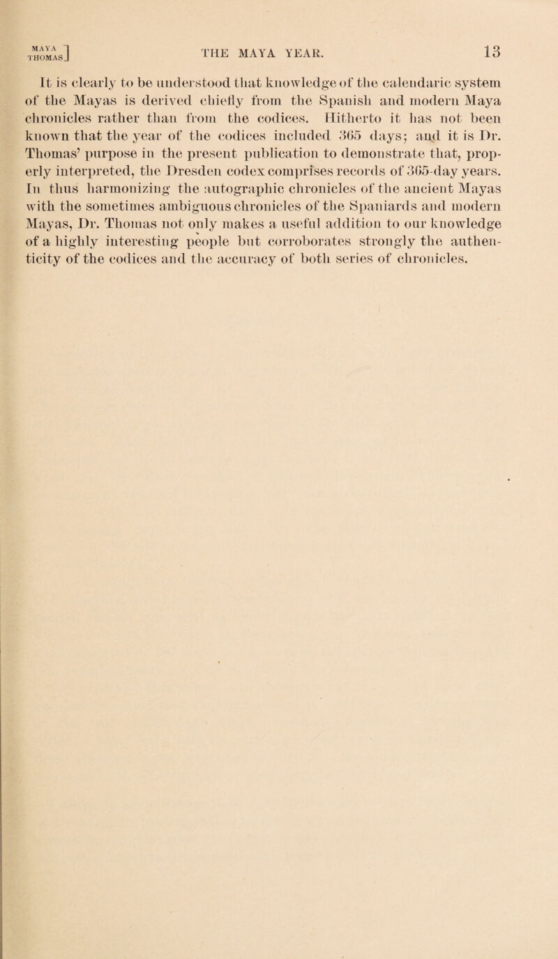 THOMASJ THE MAYA YEAR. 13 It is clearly to be understood that knowledge of the calendaric system of the Mayas is derived chiefly from the Spanish and modern Maya chronicles rather than from the codices. Hitherto it has not been known that the year of the codices included 365 days; and it is Dr. Thomas’ purpose in the present publication to demonstrate that, prop¬ erly interpreted, the Dresden codex comprises records of 365-day years. In thus harmonizing the autographic chronicles of the ancient Mayas with the sometimes ambiguous chronicles of the Spaniards and modern Mayas, Dr. Thomas not only makes a useful addition to our knowledge % of a highly interesting people but corroborates strongly the authen¬ ticity of the codices and the accuracy of both series of chronicles.