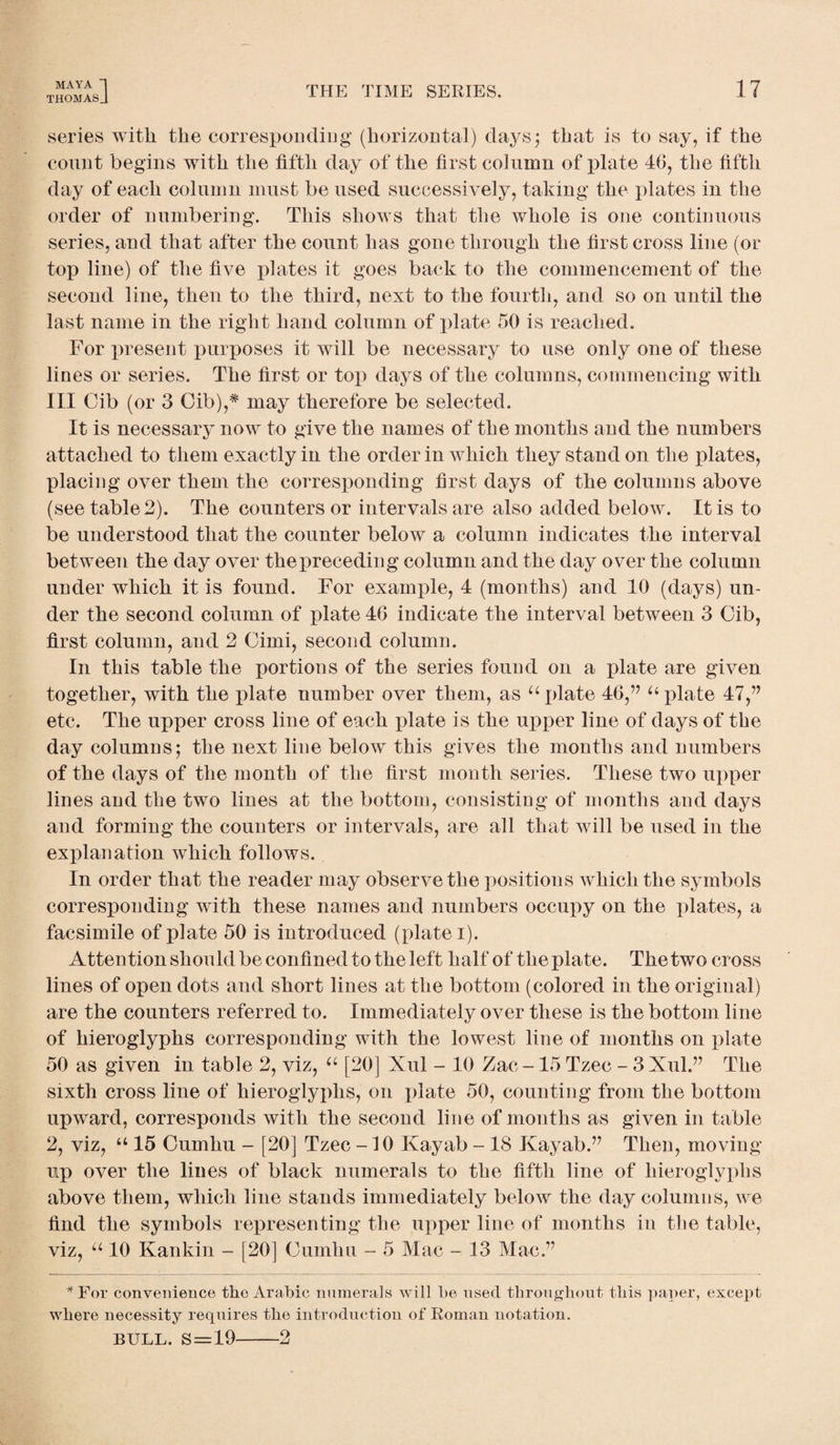 THOMASJ THE TIME SERIES. series with the corresponding (horizontal) days; that is to say, if the count begins with the fifth day of the first column of plate 46, the fifth day of each column must be used successively, taking the plates in the order of numbering. This shows that the whole is one continuous series, and that after the count has gone through the first cross line (or top line) of the five plates it goes back to the commencement of the second line, then to the third, next to the fourth, and so on until the last name in the right hand column of plate 50 is reached. For present purposes it will be necessary to use only one of these lines or series. The first or top days of the columns, commencing with III Gib (or 3 Gib),* may therefore be selected. It is necessary now to give the names of the months and the numbers attached to them exactly in the order in which they stand on the plates, placing over them the corresponding first days of the columns above (see table 2). The counters or intervals are also added below. It is to be understood that the counter below a column indicates the interval between the day over the preceding column and the day over the column under which it is found. For example, 4 (months) and 10 (days) un¬ der the second column of plate 46 indicate the interval between 3 Gib, first column, and 2 Gimi, second column. In this table the portions of the series found on a plate are given together, with the plate number over them, as “plate 46,” “plate 47,” etc. The upper cross line of each plate is the upper line of days of the day columns; the next line below this gives the months and numbers of the days of the month of the first month series. These two upper lines and the two lines at the bottom, consisting of months and days and forming the counters or intervals, are all that will be used in the explanation which follows. In order that the reader may observe the positions which the symbols corresponding with these names and numbers occupy on the plates, a facsimile of plate 50 is introduced (plate i). Attention should be confined to the left half of the plate. The two cross lines of open dots and short lines at the bottom (colored in the original) are the counters referred to. Immediately over these is the bottom line of hieroglyphs corresponding with the lowest line of months on plate 50 as given in table 2, viz, “ [20] Xul - 10 Zac -15 Tzec - 3 Xul.” The sixth cross line of hieroglyphs, on plate 50, counting from the bottom upward, corresponds with the second line of months as given in table 2, viz, “ 15 Cumhu - [20] Tzec -10 Kayab - 18 Kayab.” Then, moving- up over the lines of black numerals to the fifth line of hieroglyphs above them, which line stands immediately below the day columns, we find the symbols representing the upper line of months in the table, viz, “ 10 Kankin - [20] Gumhu - 5 Mac - 13 Mac.” * For convenience the Arabic numerals will be used throughout this paper, except where necessity requires the introduction of Roman notation. BULL. S = '19-2