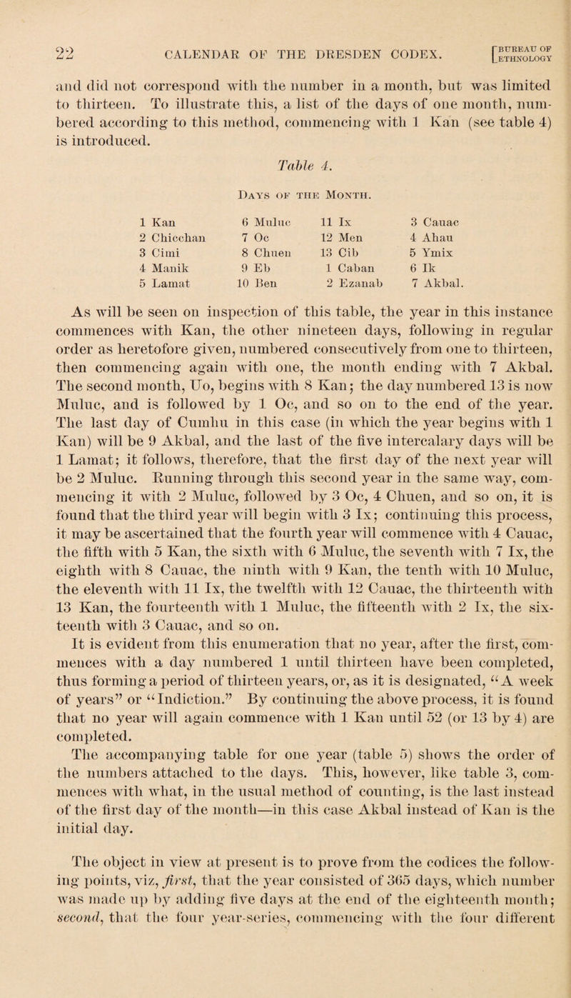 and did not correspond with the number in a month, but was limited to thirteen. To illustrate this, a list of the days of one month, num¬ bered according to this method, commencing with 1 Kan (see table 4) is introduced. Table 4. Days of the Month. 1 Kan 6 Muluc 11 lx 3 Cauac 2 Chic chan 7 Oc 12 Men 4 Ahau 3 Cimi 8 Chuen 13 Cib 5 Ymix 4 Manik 9 Eb 1 Caban 6 Ik 5 Lamat 10 Ben 2 Ezanab 7 Akbal. As will be seen on inspection of this table, the year in this instance commences with Kan, the other nineteen days, following in regular order as heretofore given, numbered consecutively from one to thirteen, then commencing again with one, the month ending with 7 Akbal. The second month, TTo, begins with 8 Kan; the day numbered 13 is now Muluc, and is followed by 1 Oc, and so on to the end of the year. The last day of Cumliu in this case (in which the year begins with 1 Kan) will be 9 Akbal, and the last of the live intercalary days will be 1 Lamat; it follows, therefore, that the first day of the next year will be 2 Muluc. Kunning through this second year in the same way, com¬ mencing it with 2 Muluc, followed by 3 Oc, 4 Chuen, and so on, it is found that the third year will begin with 3 lx; continuing this process, it may be ascertained that the fourth year will commence with 4 Cauac, the fifth with 5 Kan, the sixth with 6 Muluc, the seventh with 7 lx, the eighth with 8 Cauac, the ninth with 9 Kan, the tenth with 10 Muluc, the eleventh with 11 lx, the twelfth with 12 Cauac, the thirteenth with 13 Kan, the fourteenth with 1 Muluc, the fifteenth with 2 lx, the six¬ teenth witli 3 Cauac, and so on. It is evident from this enumeration that no year, after the first, com¬ mences with a day numbered 1 until thirteen have been completed, thus forming a period of thirteen years, or, as it is designated, u A week of years’7 or u Indiction.” By continuing the above process, it is found that no year will again commence with 1 Kan until 52 (or 13 by 4) are completed. The accompanying table for one year (table 5) shows the order of the numbers attached to the days. This, however, like table 3, com¬ mences with what, in the usual method of counting, is the last instead of the first day of the month—in this case Akbal instead of Kan is the initial day. The object in view at present is to prove from the codices the follow¬ ing points, viz, first, that the year consisted of 365 days, which number was made up by adding five days at the end of the eighteenth month; second, that the four year-series, commencing with the four different