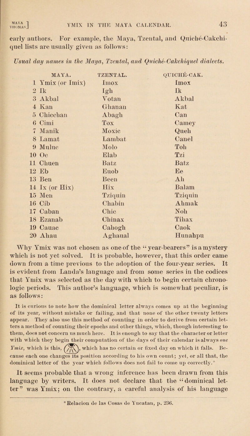 THOMAS J YMIX IN THE MAYA CALENDAR. early authors. For example, tlie Maya, Tzental, and Quiche-Cakchi- (piel lists are usually given as follows: Usual day names in the Maya, Tzental, and Quiche-Cakchiquel dialects. MAYA. TZENTAL. QUICHE-OAK. 1 Ymix (or Imix) Imox Imox 2 Ik Igh Ik 3 Akbal V otan Akbal 4 Kan Ghanan Kat 5 Ghicchan Abagh Can 6 Cimi Tox Carney 7 Manik Moxic Queh 8 Lamat Lamb at Canel 9 Muluc Molo Toh 10 Oc Elab Tzi 11 Chuen Batz Batz 12 Eb Euob Ee 13 Ben Been Ah 14 lx (or Hix) Hix Balam 15 Men Tziquin Tziquin 16 Cib Chabin Ahmak 17 Caban Chic Noli 18 Ezanab Chinax Till ax 19 Cauac Gahogh Caok 20 Ahau Aghaual Hunahpu Why Ymix was not chosen as one of the “ year-bearers ” is a mystery which is not yet solved. It is probable, however, that this order came down from a time previous to the adoption of the four-year series. It is evident from Lauda’s language and from some series in the codices that Ymix was selected as the day with which to begin certain chrono¬ logic periods. This author’s language, which is somewhat peculiar, is as follows: It is curious to note how the dominical letter always comes up at the beginning of its year, without mistake or failing, and that none of the other twenty letters appear. They also use this method of counting in order to derive from certain let¬ ters a method of counting their epochs and other things, which, though interesting to them, does not concern us much here. It is enough to say that the character or letter with which they begin their computation of the days of their calendar is always one Ymix, which is this, (/A\) , which has no certain or fixed day on which it falls. Be¬ cause each one changes its position according to his own count; yet, or all that, the dominical letter of the year which follows does not fail to come up correctly.* It seems probable that a wrong inference has been drawn from this language by writers. It does not declare that the u dominical let¬ ter” was Ymix; on the contrary, a careful analysis of his language *Relacion de las Cosas de Yucatan, p. 236.