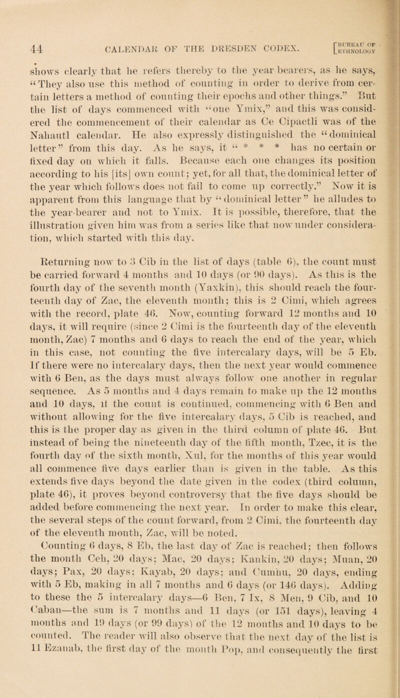 • shows clearly that lie refers thereby to the year bearers, as lie says, “They also use this method of counting in order to derive from cer¬ tain letters a method of counting their epochs and other things.” But the list of days commenced with “one Yinix,” and this was consid¬ ered the commencement of their calendar as Oe Cipact-li was of the Nahautl calendar. He also expressly distinguished the “ dominical letter” from this day. As he says, it “ * * # has no certain or fixed day on which it falls. Because each one changes its position according to his [its] own count; yet, for all that, the dominical letter of the year which follows does not fail to come up correctly.” Now it is apparent from this language that by “ dominical letter” he alludes to the year-bearer and not to Ymix. It is possible, therefore, that the illustration given him was from a series like that now under considera¬ tion, which started with this day. Returning now to 3 Gib in the list of days (table 6), the count must be carried forward 4 months and 10 days (or 90 days). As this is the fourth day of the seventh month (Yaxkin), this should reach the four¬ teenth day of Zac, the eleventh month; this is 2 Cimi, which agrees with the record, plate 46. Now, counting forward 42 months and 40 days, it will require (since 2 Cimi is the fourteenth day of the eleventh month, Zac) 7 months and 6 days to reach the end of the year, which in this case, not counting the five intercalary days, will be 5 Eb. If there were no intercalary days, then the next year would commence with 6 Ben, as the days must always follow one another in regular sequence. As 5 months and 4 days remain to make up the 12 months and 10 days, it the count is continued, commencing with 6 Ben and without allowing for the five intercalary days, 5 Gib is reached, and this is the proper day as given in the third column of plate 46. But instead of being the nineteenth day of the fifth month, Tzec, it is the fourth day of the sixth month, Xul, for the months of this year would all commence five days earlier than is given in the table. As this extends five days beyond the date given in the codex (third column, plate 46), it proves beyond controversy that the five days should be added before commencing the next year. In order to make this clear, the several steps of the count forward, from 2 Cimi, the fourteenth day of the eleventh month, Zac, will be noted. Counting 6 days, 8 Eb, the last day of Zac is reached; then follows the month Ceh, 20 days; Mac, 20 days; Ivankin, 20 days; Muan, 20 days; Pax, 20 days; Rayah, 20 days; and Cunihu, 20 days, ending with 5 Eb, making in all 7 months and 6 days (or 146 days). Adding to these the 5 intercalary days—6 Ben, 7 lx, 8 Men, 9 Gib, and 10 Caban—the sum is 7 months and 11 days (or 151 days), leaving 4 months and 19 days (or 99 days) of the 12 months and 10 days to be counted. The reader will also observe that the next day of the list is 11 Ezanab, the first day ol the month Pop, and consequently the first