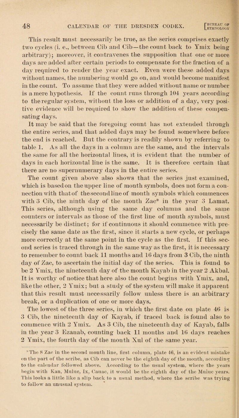 Lethnology This result must necessarily be true, as the series comprises exactly two cycles (i. e., between Cib and Cib—the count back to Ymix being arbitrary) $ moreover, it contravenes the supposition that one or more days are added after certain periods to compensate for the fraction of a day required to render the year exact. Even were these added days without names, the numbering would go on, and would become manifest in the count. To assume that they were added without name or number is a mere hypothesis. If the count runs through 104 years according to the regular system, without the loss or addition of a day, very posi¬ tive evidence will be required to show the addition of these compen¬ sating days. It may be said that the foregoing count has not extended through the entire series, and that added days may be found somewhere before the end is reached. But the contrary is readily shown by referring to table 1. As all the days in a column are the same, and the intervals the same for all the horizontal lines, it is evident that the number of days in each horizontal line is the same. It is therefore certain that there are no supernumerary days in the entire series. The count given above also shows that the series just examined, which is based on the upper line of month symbols, does not form a con¬ nection with that of the second line of month symbols which commences with 3 Gib, the ninth day of the month Zae# in the year 3 Lamat. This series, although using the same day columns and the same counters or intervals as those of the first line of mouth symbols, must necessarily be distinct; for if continuous it should commence with pre¬ cisely the same date as the first, since it starts a new cycle, or perhaps more correctly at the same point in the cycle as the first. If this sec¬ ond series is traced through in the same way as the first, it is necessary to remember to count back 11 months and 16 days from 3 Gib, the ninth day of Zac, to ascertain the initial day of the series. This is found to be 2 Ymix, the nineteenth day of the month Kayab in the year 2 Akbal. It is worthy of notice that here also the count begins with Ymix, and, like the other, 2 Ymix; but a study of the system will make it apparent that this result must necessarily follow unless there is an arbitrary break, or a duplication of one or more days. The lowest of the three series, in which the first date on plate 46 is 3 Gib, the nineteenth day of Kayab, if traced back is found also to commence with 2 Ymix. As 3 Gib, the nineteenth day of Kayab, falls in the year 3 Ezanab, counting back 11 months and 16 days reaches 2 Ymix, the fourth day of the mouth Xul of the same year. *Tlie 8 Zac in the second month line, first column, plate 46, is an evident mistake on the part of the scribe, as Cih can never he the eighth day of the month, according to the calendar followed above. According to the usual system, where the years begin with Kan, Muluc, lx, Cauac, it would be the eighth day of the Muiuc years. This looks a little like a slip hack to a usual method, where the scribe was trying to follow an unusual system.