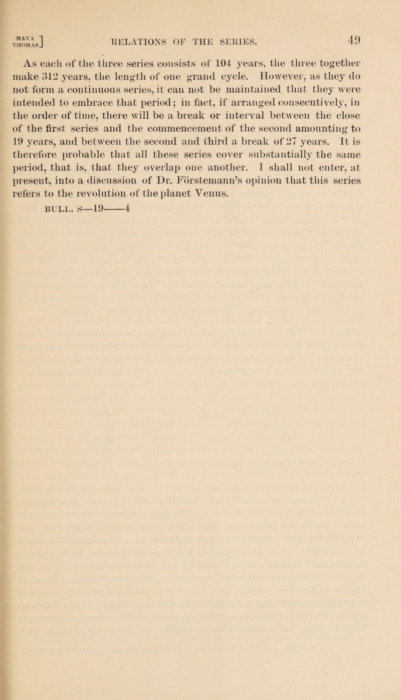 THOMASJ RELATIONS OF THE SERIES. 49 As each of the three series consists of 104 years, the three together make 312 years, the length of one grand cycle. However, as they do not form a continuous series, it can not be maintained that they were intended to embrace that period; in fact, if arranged consecutively, in the order of time, there will be a break or interval between the close of the first series and the commencement of the second amounting to 19 years, and between the second and third a break of 27 years. It is therefore probable that all these series cover substantially the same period, that is, that they overlap one another. I shall not enter, at present, into a discussion of Dr. Forstemann’s opinion that this series refers to the revolution of the planet Venus. bull, s—19-4