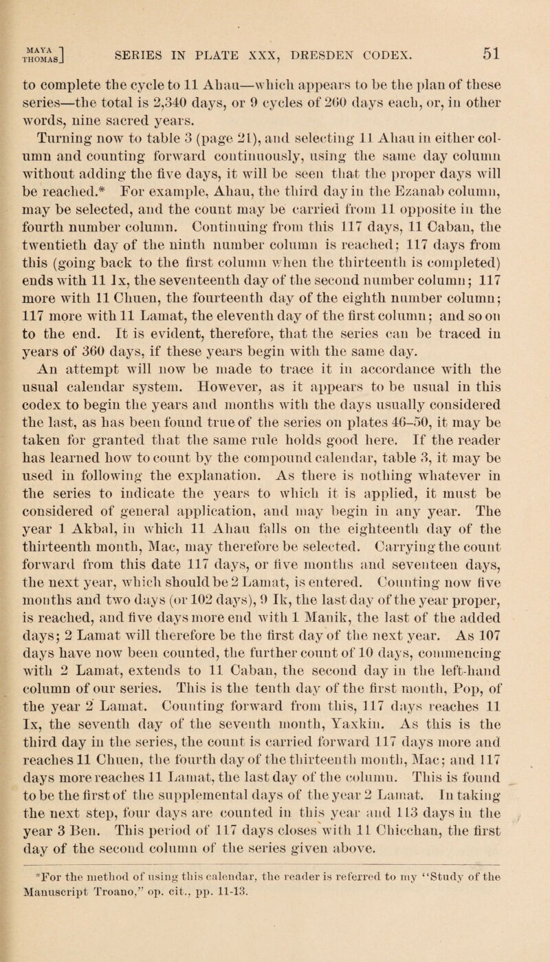 to complete the cycle to 11 Ah an—which appears to be the plan of these series—the total is 2,340 days, or 9 cycles of 200 days each, or, in other words, nine sacred years. Turning now to table 3 (page 21), and selecting 11 Allan in either col¬ umn and counting forward continuously, using the same day column without adding the five days, it will be seen that the proper days will be reached.* For example, Ahau, the third day in the Ezanab column, may be selected, and the count may be carried from 11 opposite in tire fourth number column. Continuing from this 117 days, 11 Caban, the twentieth day of the ninth number column is reached; 117 days from this (going back to the first column when the thirteenth is completed) ends with 11 lx, the seventeenth day of the second number column; 117 more with 11 Chuen, the fourteenth day of the eighth number column; 117 more with 11 Lamat, the eleventh day of the first column; and so on to the end. It is evident, therefore, that the series can be traced in years of 360 days, if these years begin with the same day. An attempt will now be made to trace it in accordance with the usual calendar system. However, as it appears to be usual in this codex to begin the years and months with the days usually considered the last, as has been found true of the series on plates 46-50, it may be taken for granted that the same rule holds good here. If the reader has learned how to count by the compound calendar, table 3, it may be used in following the explanation. As there is nothing whatever in the series to indicate the years to which it is applied, it must be considered of general application, and may begin in any year. The year 1 Akbal, in which 11 Ahau falls on tlie eighteenth day of the thirteenth month, Mac, may therefore be selected. Carrying the count forward from this date 117 days, or five months and seventeen days, the next year, which should be 2 Lamat, is entered. Counting now live mouths and two days (or 102 days), 9 Ik, the last day of the year proper, is reached, and five days more end with 1 Manik, the last of the added days; 2 Lamat will therefore be the first day of the next year. As 107 days have now been counted, the further count of 10 days, commencing with 2 Lamat, extends to 11 Caban, the second day in the left-hand column of our series. This is the tenth day of the first month, Pop, of the year 2 Lamat. Counting forward from this, 117 days reaches 11 lx, the seventh day of the seventh month, Yaxkin. As this is the third day in the series, the count is carried forward 117 days more and reaches 11 Chuen, the fourth day of the thirteenth month, Mac; and 117 clays more reaches 11 Lamat, the last day of the column. This is found to be the first of the supplemental days of the year 2 Lamat. In taking the next step, four days are counted in this year and 113 days in the year 3 Ben. This period of 117 days closes with 11 Chicchan, the first day of the second column of the series given above. #For the method of vising this calendar, the reader is referred to my “Study of the Manuscript Troano/; op. citv pp. 11-13.