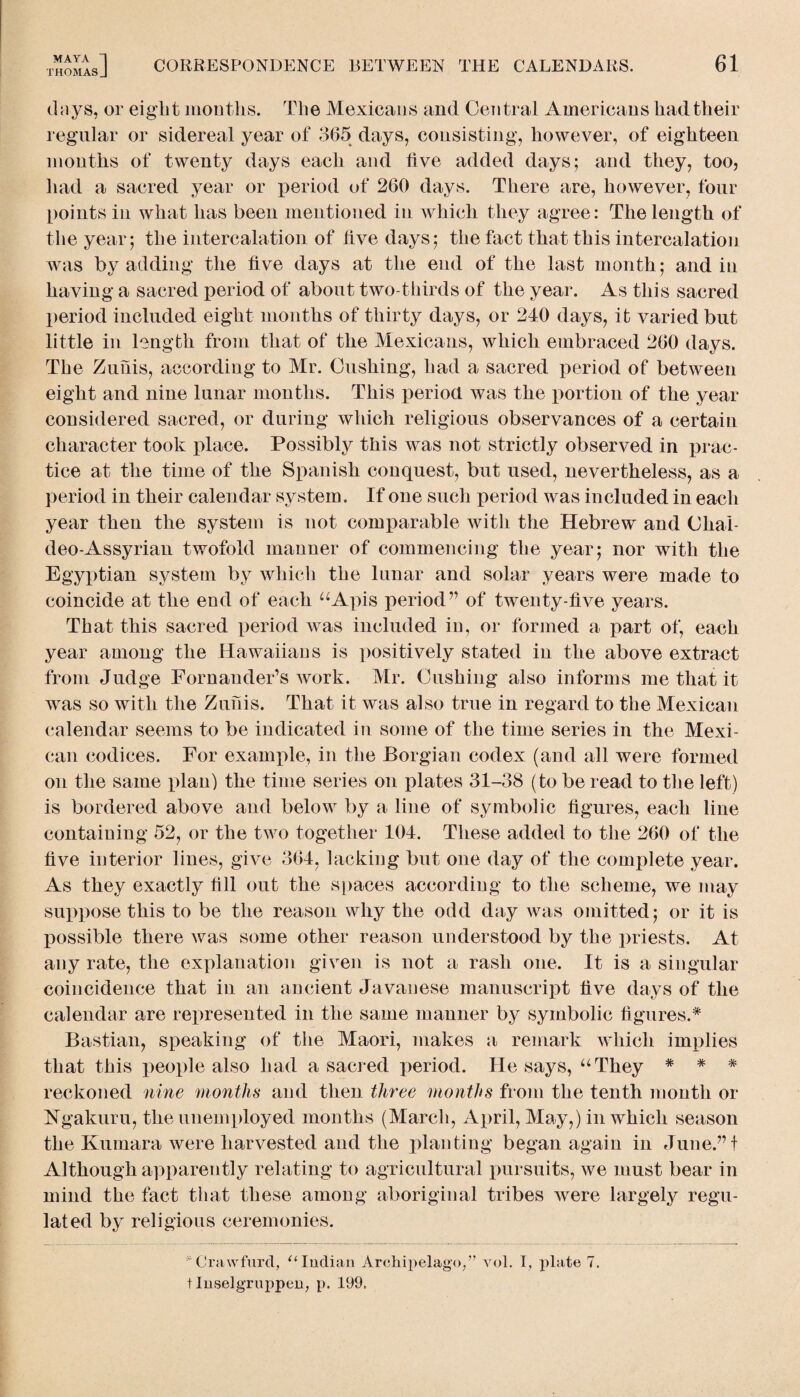 days, or eight mouths. The Mexicans and Central Americans had their regular or sidereal year of 365 days, consisting, however, of eighteen months of twenty days each and live added days; and they, too, had a sacred year or period of 260 days. There are, however, four points in what has been mentioned in which they agree: The length of the year; the intercalation of live days; the fact that this intercalation was by adding the five days at the end of the last month; and in having a sacred period of about two-thirds of the year. As this sacred period included eight months of thirty days, or 240 days, it varied but little in length from that of the Mexicans, which embraced 260 days. The Zunis, according to Mr. Cushing, had a sacred period of between eight and nine lunar months. This period was the portion of the year considered sacred, or during which religious observances of a certain character took place. Possibly this was not strictly observed in prac¬ tice at the time of the Spanish conquest, but used, nevertheless, as a period in their calendar system. If one such period was included in each year then the system is not comparable with the Hebrew and Cliai- deo-Assyrian twofold manner of commencing the year; nor with the Egyptian system by which the lunar and solar years were made to coincide at the end of each “Apis period” of twenty-five years. That this sacred period wras included in, or formed a part of, each year among the Hawaiian s is positively stated in the above extract from Judge Fornander’s work. Mr. Cushing also informs me that it was so with the Zufiis. That it was also true in regard to the Mexican calendar seems to be indicated in some of the time series in the Mexi¬ can codices. For example, in the Borgian codex (and all were formed on the same plan) the time series on plates 31-38 (to be read to the left) is bordered above and below by a line of symbolic figures, each line containing 52, or the two together 104. These added to the 260 of the five interior lines, give 364, lacking but one day of the complete year. As they exactly fill out the spaces according to the scheme, we may suppose this to be the reason why the odd day was omitted; or it is possible there was some other reason understood by the priests. At any rate, the explanation given is not a rash one. It is a singular coincidence that in an ancient Javanese manuscript five days of the calendar are represented in the same manner by symbolic figures.* Bastian, speaking of the Maori, makes a remark which implies that this people also had a sacred period. He says, “They * * * reckoned nine months and then three months from the tenth month or Ngakuru, the unemployed months (March, April, May,) in which season the Kumara were harvested and the planting began again in June/’t Although apparently relating to agricultural pursuits, we must bear in mind the fact that these among aboriginal tribes were largely regu¬ lated by religious ceremonies. *Crawfurd, “Indian Archipelago/’ vol. I, plate 7. t Inselgruppen, p. 199.