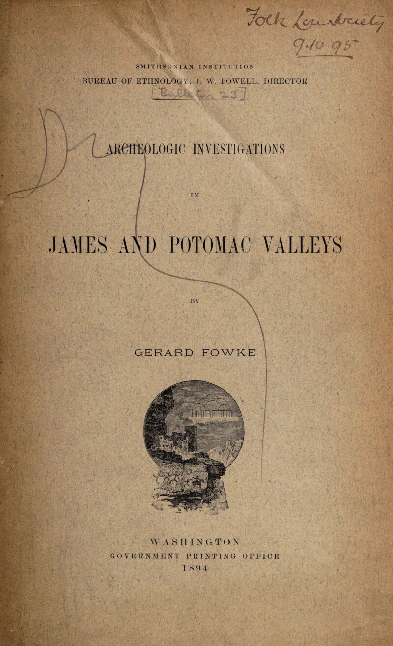 fe; 'i / SMITHSO XI AN INS T I T U TIQN BUREAU OF ETHNOLOGY: J. W. POWELL, DIRECTOR ( ARCHEOLOGIC INVESTIGATIONS / / EM JAMES AND POTOMAC VALLEYS X BY GERARD FOWKE > rfU WASH I NG T O N GOVERNMENT PRINTING OFFICE 189 4 VYjlwv i .IV .