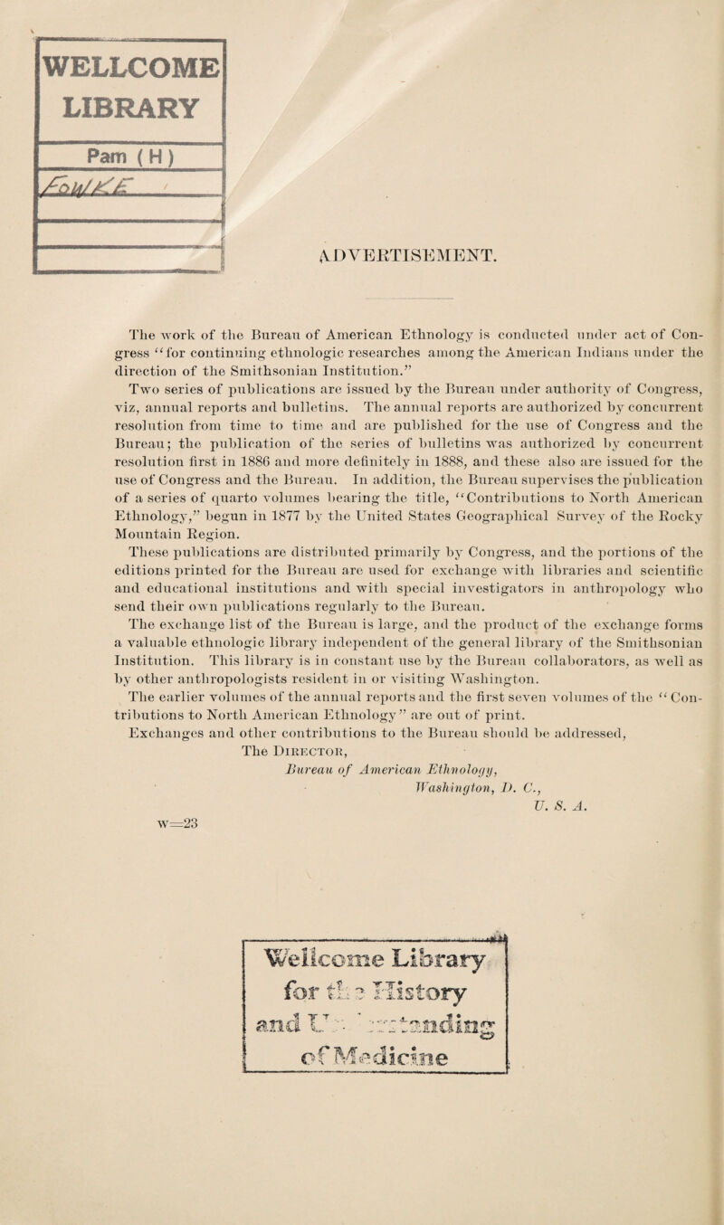 n^msmaaradatava.-, - WELLCOME LIBRARY Pam (H) MMBMOi ADVERTISEMENT. The work of tlie Bureau of American Ethnology is conducted under act of Con¬ gress “for continuing ethnologic researches among the American Indians under the direction of the Smithsonian Institution/’ Two series of publications are issued by the Bureau under authority of Congress, viz, annual reports and bulletins. The annual reports are authorized by concurrent resolution from time to time and are published for the use of Congress and the Bureau; the publication of the series of bulletins was authorized by concurrent resolution first in 1886 and more definitely in 1888, and these also are issued for the use of Congress and the Bureau. In addition, the Bureau supervises the publication of a series of quarto volumes bearing the title, “Contributions to North American Ethnology,” begun in 1877 by the United States Geographical Survey of the Rocky Mountain Region. These publications are distributed primarily by Congress, and the portions of the editions printed for the Bureau are used for exchange with libraries and scientific and educational institutions and with special investigators in anthropology who send their own publications regularly to the Bureau. The exchange list of the Bureau is large, and the product of the exchange forms a valuable ethnologic library independent of the general library of the Smithsonian Institution. This library is in constant nse by the Bureau collaborators, as well as by other anthropologists resident in or visiting Washington. The earlier volumes of the annual reports and the first seven volumes of the “ Con¬ tributions to North American Ethnology” are out of print. Exchanges and other contributions to the Bureau should be addressed, The Director, Bureau of American Ethnology, Washington, D. C., U. S. A. w=23 Wellcome Library for th 3 History | T T ana L !<nr of Medicine