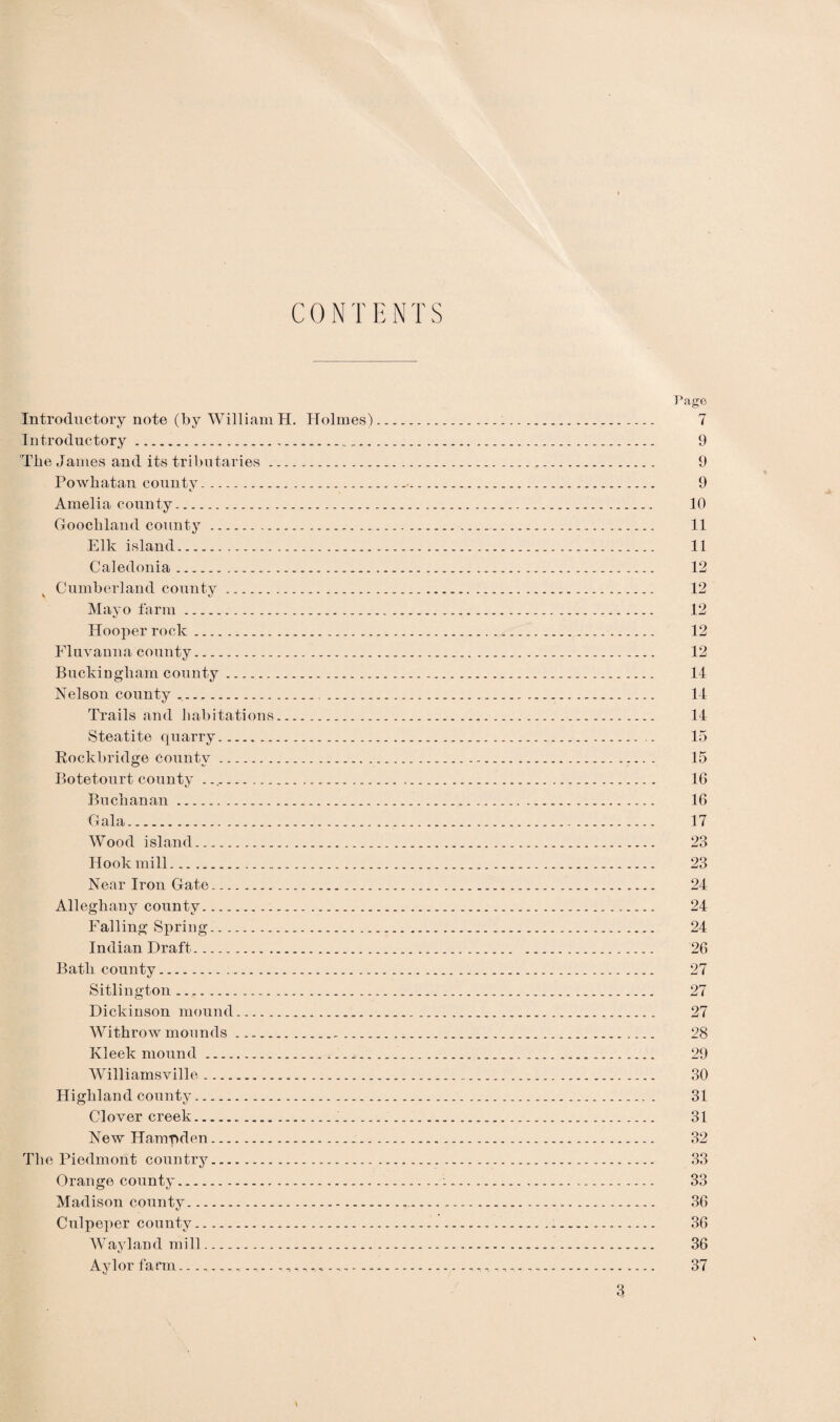 CONTENTS Page Introductory note (by William H. Holmes). 7 Introductory. 9 The James and its tributaries. 9 Powhatan county.✓. 9 Amelia county. 10 Goochland county. 11 Elk island. 11 Caledonia. 12 Cumberland county. 12 Mayo farm. 12 Hooper rock. 12 Fluvanna county. 12 Buckingham county. 14 Nelson county .. 14 Trails and habitations. 14 Steatite quarry. 15 Rockbridge eountv. 15 Botetourt county .. 16 Buchanan. 16 Gala. 17 Wood island. 23 Hook mill. 23 Near Iron Gate.. 24 Alleghany county. 24 Falling Spring.. 24 Indian Draft. 26 Bath county. 27 Sitlington. 27 Dickinson mound. 27 Withrow mounds. 28 Kleek mound. 29 Williamsville. 30 Highland county.. . 31 Clover creek....... 31 New Hampden. 32 The Piedmont country. 33 Orange county.:. 33 Madison countv. 36 Culpeper county. 36 Wayland mill. 36 Aylor farm ... 37