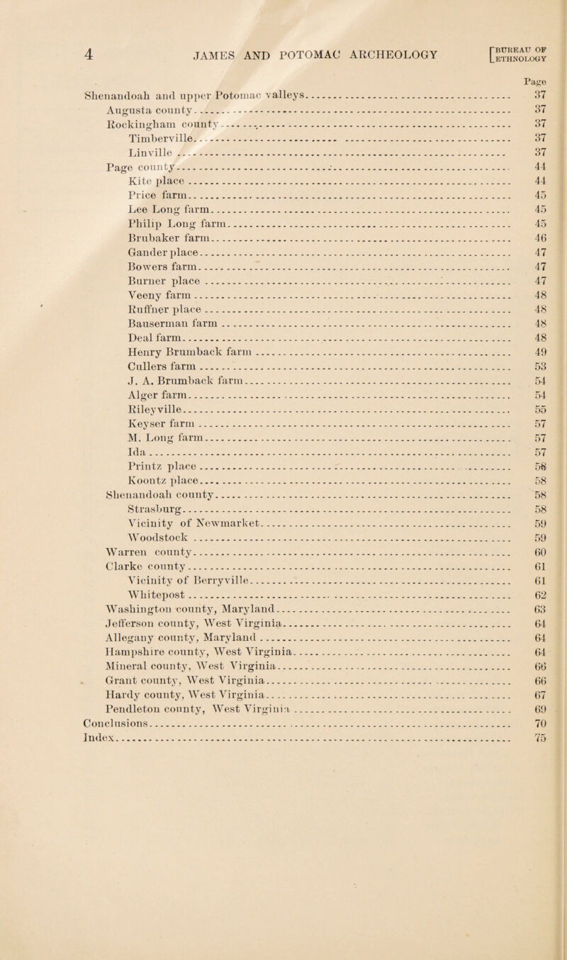 Shenandoah and upper Potomac valleys Augusta county. Rockingham county.-. Timherville. Linville. Page county. Kite place. Price farm. Lee Long farm. Philip Long farm. Brubaker farm. Gander place. Bowers farm. Burner place. Veeny farm... Ruffner place. Bauserman farm. Deal farm. Henry Brumback farm. Cullers farm. J. A. Brumback farm. Alger farm. Riley ville. Keyser farm. M. Long farm. Ida. Printz place. Koontz place. Shenandoah county. Strasburg. Vicinity of Newmarket. Woodstock. Warren county. Clarke county. Vicinity of Berryville. Whitepost. Washington county, Maryland. Jefferson county, West Virginia.... Allegany county, Maryland. Hampshire county, West Virginia.. Mineral county, West Virginia. Grant county, West Virginia. Hardy county, West Virginia. Pendleton county, West Virginia .. Conclusions. Index. Page 37 37 37 37 37 44 44 45 45 45 46 47 47 47 48 48 48 48 49 53 54 54 55 57 57 57 58 58 58 58 59 59 60 61 61 62 63 64 64 64 66 66 67 69 70 75