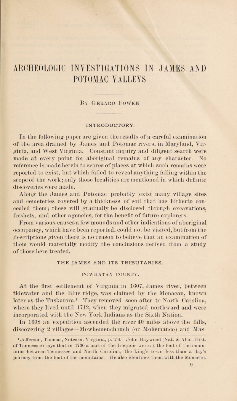 ARCHEOLOGIC INVESTIGATIONS IN JAMES AND POTOMAC VALLEYS By Gerard Fowke INTRODUCTORY. In the following paper are given the results of a careful examination of the area drained by James and Potomac rivers, in Maryland, Vir¬ ginia, and West Virginia. Constant inquiry and diligent search were made at eATery point for aboriginal remains of any character. No reference is made herein to scores of places at which such remains were reported to exist, but which failed to reveal anything falling within the scope of the work; only those localities are mentioned in which definite discoveries were made. Along the James and Potomac probably exist many village sites and cemeteries covered by a thickness of soil that has hitherto con¬ cealed them: these will gradually be disclosed through excavations, freshets, and other agencies, for the benefit of future explorers. From various causes a few mounds and other indications of aboriginal occupancy, which have been reported, could not be visited, but from the descriptions given there is no reason to believe that an examination of them would materially modify the conclusions derived from a study of those here treated. THE JAMES AND ITS TRIBUTARIES. POWHATAN COUNTY. At the first settlement of Virginia in 1007, James river, between tidewater and the Blue ridge, was claimed by the Monacan, known later as the Tuskarora.1 They removed soon after to North Carolina, where they lived until 1712, when they migrated northward and were incorporated with the New York Indians as the Sixth Nation. In 1008 an expedition ascended the river 40 miles above the falls, discovering 2 villages—Mowhemenchouch (or Moliemanco) and Mas- 1 Jefferson, Thomas, Notes on Virginia, p.156. John Haywood (Nat. & Abor. Hist, of Tennessee) says that in 1730 a part of the Iroquois were at the foot of the moun¬ tains between Tennessee and North Carolina, the king’s town less than a day’s journey from the foot of the mountains. He also identities them with the Monacan.