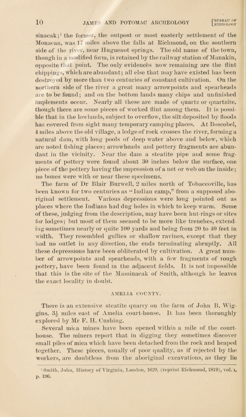 [.ETHNOLOGY sinacak;1 tlie former, the outpost or most easterly settlement of tlie Monacan, was 17 miles above the falls at Bichmond, on tlie southern side of the river, near Huguenot springs. The old name of the town, though in a modified form, is retained by the railway station of Manakin, opposite that point. The only evidences now remaining are the flint chippings, which are abundant 5 all else that may have existed has been destroyed by more than two centuries of constant cultivation. On the northern side of the river a great many arrowpoints and spearheads are to be found5 and on the bottom lands many chips and unfinished implements occur. Nearly all these are made of quartz or quartzite, though there are some pieces of worked flint among them. It is possi¬ ble that in the lowlands, subject to overflow, the silt deposited by floods has covered from sight many temporary camping places. At Boscobel, 4 miles above the old village, a ledge of rock crosses the river, forming a natural dam, with long pools of deep water above and below, which are noted fishing places5 arrowheads and pottery fragments are abun¬ dant in the vicinity. Near the dam a steatite pipe and some frag¬ ments of pottery were found about 30 inches below the surface, one piece of the pottery having the impression of a net or tveb on the inside; no bones were with or near these specimens. The farm of Dr Blair Burwell, 2 miles north of Tobaccoville, has been known for two centuries as u Indian camp,” from a supposed abo¬ riginal settlement. Various depressions were long pointed out as places where the Indians had dug holes in which to keep warm. Some of these, judging from the description, may have been hut-rings or sites tor lodges 5 but most of them seemed to be more like trenches, extend¬ ing sometimes nearly or quite 100 yards and being from 20 to 40 feet in width. They resembled gullies or shallow ravines, except that they had no outlet in any direction, the ends terminating abruptly. All these depressions have been obliterated by cultivation. A great num¬ ber of arrowpoints and spearheads, with a few fragments of rough pottery, have been found in the adjacent fields. It is not impossible that this is the site of the Massinacak of Smith, although he leaves the exact locality in doubt. AMELIA COUNTY. There is an extensive steatite quarry on the farm of John B. Wig¬ gins, 3.J miles east of Amelia court-house. It has been thoroughly explored by Mr F. H. Cushing. Several mica mines have been opened within a mile of the court¬ house. The miners report that in digging they sometimes discover small piles of mica which have been detached from the rock and heaped together. These pieces, usually of poor quality, as if rejected by the workers, are doubtless from the aboriginal excavations, as they lie 1 Smith, John, History of Virginia, London, 1629, (reprint Eichmond, 1819), vol. l, p. 196.