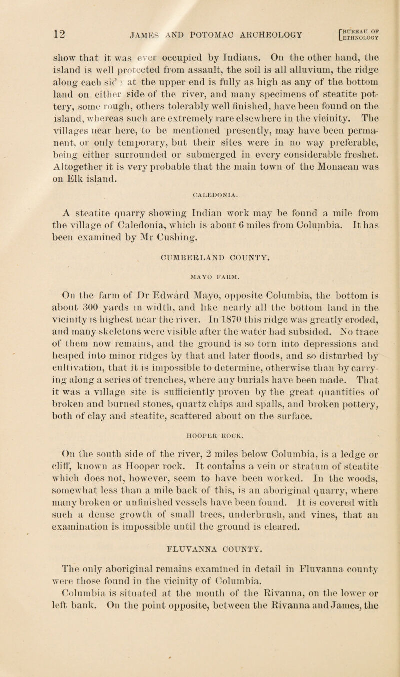 show that it was ever occupied by Indians. On the other hand, the island is well protected from assault, the soil is all alluvium, the ridge along each sic13 at the upper end is fully as high as any of the bottom land on either side of the river, and many specimens of steatite pot¬ tery, some rough, others tolerably well finished, have been found on the island, whereas such are extremely rare elsewhere in the vicinity. The villages near here, to be mentioned presently, may have been perma¬ nent, or only temporary, but their sites were in no way preferable, being either surrounded or submerged in every considerable freshet. Altogether it is very probable that the main town of the Monacan was on Elk island. CALEDONIA. A steatite quarry showing Indian work may be found a mile from the village of Caledonia, which is about G miles from Columbia. It has been examined by Mr Cushing. CUMBERLAND COUNTY. MAYO FARM. On the farm of Dr Edward Mayo, opposite Columbia, the bottom is about 300 yards 111 width, and like nearly ail the bottom land in the vicinity is highest near the river. In 1870 this ridge was greatly eroded, and many skeletons were visible after the water had subsided. No trace of them now remains, and the ground is so torn into depressions and heaped into minor ridges by that and later floods, and so disturbed by cultivation, that it is impossible to determine, otherwise than by carry¬ ing along a series of trenches, where any burials have been made. That it was a village site is sufficiently proven by the great quantities of broken and burned stones, quartz chips and spalls, and broken pottery, both of clay and steatite, scattered about on the surface. HOOPER ROCK. On the south side of the river, 2 miles below Columbia, is a ledge or cliff, known as Hooper rock. It contains a vein or stratum of steatite which does not, however, seem to have been worked. I11 the woods, somewhat less than a mile back of this, is an aboriginal quarry, where many broken or unfinished vessels have been found. It is covered with such a dense growth of small trees, underbrush, and vines, that an examination is impossible until the ground is cleared. FLUVANNA COUNTY. The only aboriginal remains examined in detail in Fluvanna county were those found in the vicinity of Columbia. Columbia is situated at the mouth of the Rivanna, on the lower or left bank. O11 the point opposite, between the Rivanna and James, the