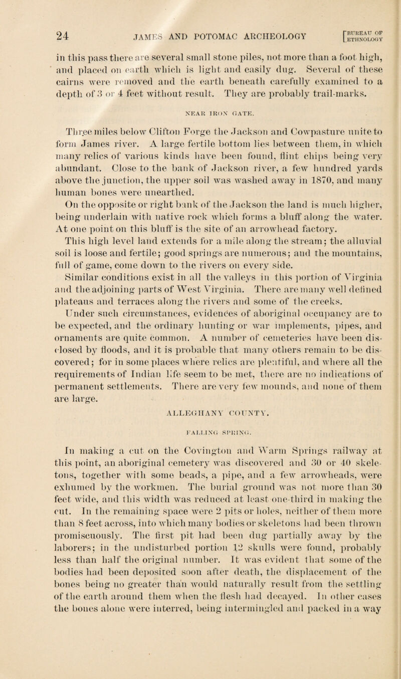 [.ETHNOLOGY in this pass there are several small stone piles, not more than a foot high, and placed on earth which is light and easily dug. Several of these cairns were removed and the earth beneath carefully examined to a depth of 3 or 4 feet Avithout result. They are probably trail-marks. NEAR IRON GATE. Three miles below Clifton Forge the Jackson and Cowpasture unite to form James river. A large fertile bottom lies between them, in which many relics of various kinds have been found, flint chips being very abundant. Close to the bank of Jackson river, a few hundred yards above the junction, the upper soil was Avaslied away in 1870, and many human bones Avere unearthed. On the opposite or right bank of the Jackson the land is much higher, being underlain with native rock which forms a bluff along the water. At one point on this bluff is the site of an arrowhead factory. This high level land extends for a mile along the stream; the alluvial soil is loose and fertile; good springs are numerous; and the mountains, full of game, come down to the rivers on every side. Similar conditions exist in all the valleys in this portion of Virginia and the adjoining parts of West Virginia. There are many Avell defined plateaus and terraces along the rivers and some of the creeks. Under such circumstances, evidences of aboriginal occupancy are to be expected, and the ordinary hunting or war implements, pipes, and ornaments are quite common. A number of cemeteries have been dis¬ closed by floods, and it is probable that many others remain to be dis¬ covered; for in some places where relics are plentiful, and where all the requirements of Indian life seem to be met, there are no indications of permanent settlements. There are very few mounds, and none of them are large. ALLEGHANY COUNTY. FALLING SPRING. In making a cut on the Covington and Warm Springs railway at this point, an aboriginal cemetery was discovered and 30 or 40 skele¬ tons, together with some beads, a pipe, and a few arrowheads, were exhumed by the workmen. The burial ground was not more than 30 feet Avide, and this width was reduced at least one-third in making the cut. In the remaining space ay ere 2 pits or holes, neither of them more than 8 feet across, into which many bodies or skeletons had been thrown promiscuously. The first pit had been dug partially away by the laborers; in the undisturbed portion 12 skulls were found, probably less than half the original number. It Avas evident that some of the bodies had been deposited soon after death, the displacement of the bones being no greater than would naturally result from the settling of the earth around them when the flesh had decayed. In other cases the bones alone were interred, being intermingled and packed in a way