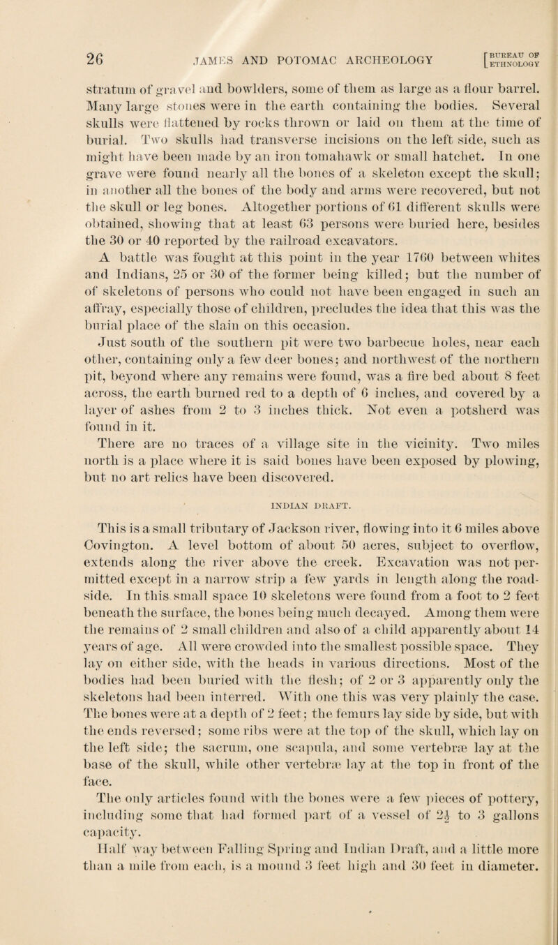 LETHNOLOGY stratum of gravel and bowlders, some of them as large as a Hour barrel. Many large stones were in tlie earth containing the bodies. Several skulls were flattened by rocks thrown or laid on them at the time of burial. Two skulls had transverse incisions on the left side, such as might have been made by an iron tomahawk or small hatchet. In one grave were found nearly all the bones of a skeleton except the skull; in another all the bones of the body and arms were recovered, but not the skull or leg bones. Altogether portions of G1 different skulls were obtained, showing that at least (33 persons were buried here, besides the 30 or 40 reported by the railroad excavators. A battle was fought at this point in the year 17G0 between whites and Indians, 25 or 30 of the former being killed; but the number of of skeletons of persons who could not have been engaged in such an affray, especially those of children, precludes the idea that this wras the burial place of the slain on this occasion. Just south of the southern pit Avere two barbecue holes, near each other, containing only a few deer bones; and northwest of the northern pit, beyond where any remains Avere found, Avas a fire bed about 8 feet across, the earth burned red to a depth of G inches, and covered by a layer of ashes from 2 to 3 inches thick. Not even a potsherd was found in it. There are no traces of a village site in the vicinity. Two miles north is a place where it is said bones have been exposed by plowing, but no art relics have been discovered. INDIAN DRAFT. This is a small tributary of Jackson river, flowing into it 6 miles aboA^e Covington. A level bottom of about 50 acres, subject to overflow, extends along the river above the creek. Excavation was not per¬ mitted except in a narroAv strip a few yards in length along the road¬ side. In this small space 10 skeletons were found from a foot to 2 feet beneath the surface, the bones being much decayed. Among them were the remains of 2 small children and also of a child apparently about 14 years of age. All were crowded into the smallest possible space. They lay on either side, with the heads in various directions. Most of the bodies had been buried with the flesh; of 2 or 3 apparently only the skeletons had been interred. With one this Avas very plainly the case. The bones were at a depth of 2 feet; the femurs lay side by side, but Avith the ends reversed; some ribs were at the top of the skull, which lay on the left side; the sacrum, one scapula, and some vertebrae lay at the base of the skull, while other vertebrae lay at the top in front of the face. The only articles found with the bones Avere a feAv pieces of pottery, including some that had formed part of a vessel of 24 to 3 gallons capacity. Half Avay between Tailing Spring and Indian Draft, and a little more than a mile from each, is a mound 3 feet high and 30 feet in diameter.