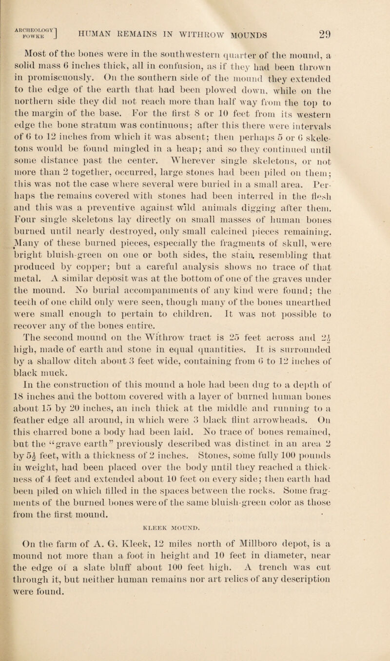 Most of the bones were in tlie southwestern quarter of the mound, a solid mass b inches thick, all in confusion, as if they had been thrown in promiscuously. On the southern side of the mound they extended to the edge of the earth that had been plowed down, while on the northern side they did not reach more than half way from the top to the margin of the base. For the first 8 or 10 feet from its western edge the bone stratum was continuous; after this there were intervals of () to 12 inches from which it was absent; then perhaps 5 or 0 skele¬ tons would be found mingled in a heap; and so they continued until some distance past the center. Wherever single skeletons, or not more than 2 together, occurred, large stones had been piled on them; this was not the case where several were buried in a small area. Per¬ haps the remains covered with stones had been interred in the flesh and this was a preventive against wild animals digging after them. Four single skeletons lay directly on small masses of human bones burned until nearly destroyed, only small calcined pieces remaining. Many of these burned pieces, especially the fragments of skull, were bright bluish-green on one or both sides, the stain, resembling that produced by copper; but a careful analysis shows no trace of that metal. A similar deposit was at the bottom of one of the graves under the mound. Ao burial accompaniments of any kind were found; the teeth of one child only were seen, though many of the bones unearthed were small enough to pertain to children. It was not possible to recover any of the bones entire. The second mound on the Withrow tract is 25 feet across and 21 high, made of earth and stone in equal quantities. It is surrounded by a shallow ditch about 3 feet wide, containing from (> to 12 inches of black muck. In the construction of this mound a hole had been dug to a depth of 18 inches and the bottom covered with a layer of burned human bones about 15 by 20 inches, an inch thick at the middle and running to a feather edge all around, in which were 3 black flint arrowheads. On this charred bone a body had been laid. Ao trace of bones remained, but the ugrave earth” previously described was distinct in an area 2 by 5^ feet, with a thickness of 2 inches. Stones, some fully 100 pounds in weight, had been placed over the body until they reached a thick¬ ness off feet and extended about 10 feet on every side; then earth had been piled on which tilled in the spaces between the rocks. Some frag¬ ments of the burned bones were of the same bluish-green color as those from the flrst mound. KLEEK MOUND. On the farm of A. G. Kleek, 12 miles north of Millboro depot, is a mound not more than a foot in height and 10 feet in diameter, near the edge of a slate bluff about 100 feet high. A trench was cut through it, but neither human remains nor art relics of any description were found.