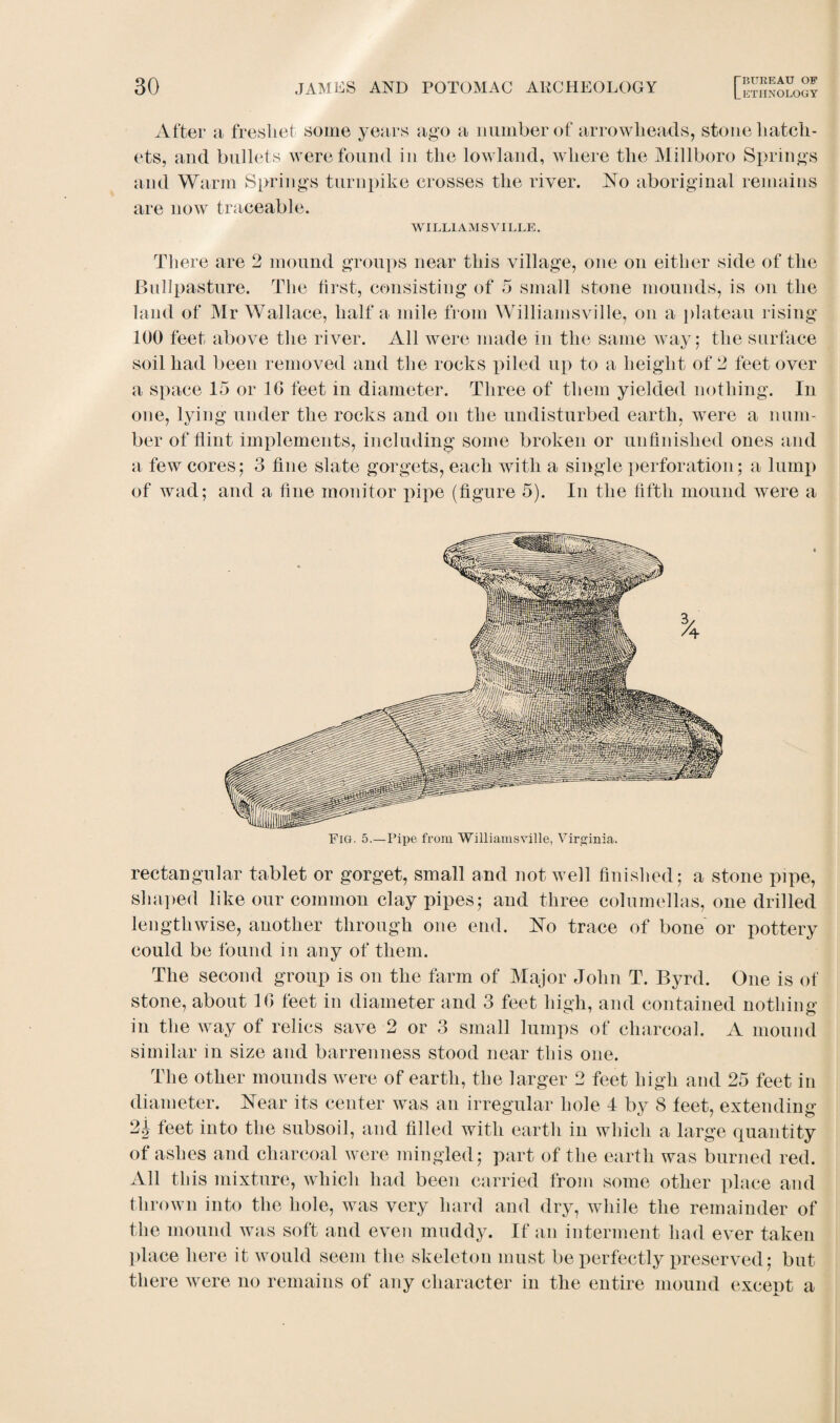 After a freshet some years ago a number of arrowheads, stone hatch¬ ets, and bullets were found in the lowland, where the Millboro Springs and Warm Springs turnpike crosses the river. No aboriginal remains are now traceable. WILLIAMS'VILLE. There are 2 mound groups near this village, one on either side of the Bullpasture. The first, consisting of 5 small stone mounds, is on the land of Mr Wallace, half a mile from Williamsville, on a plateau rising 100 feet above the river. All were made in the same way; the surface soil had been removed and the rocks piled up to a height of 2 feet over a space 15 or 10 feet in diameter. Three of them yielded nothing. In one, lying under the rocks and on the undisturbed earth, were a num¬ ber of Hint implements, including some broken or unfinished ones and a few cores; 3 fine slate gorgets, each with a single perforation; a lump of wad; and a fine monitor pipe (figure 5). In the fifth mound were a rectangular tablet or gorget, small and not well finished; a stone pipe, shaped like our common clay pipes; and three columellas, one drilled lengthwise, another through one end. No trace of bone or pottery could be found in any of them. The second group is on the farm of Major John T. Byrd. One is of stone, about 1C> feet in diameter and 3 feet high, and contained nothing in the way of relics save 2 or 3 small lumps of charcoal. A mound similar in size and barrenness stood near this one. The other mounds were of earth, the larger 2 feet high and 25 feet in diameter. Near its center was an irregular hole 4 by 8 feet, extending 2 j feet into the subsoil, and filled with earth in which a large quantity of ashes and charcoal were mingled; part of the earth was burned red. All this mixture, which had been carried from some other place and thrown into the hole, was very hard and dry, while the remainder of the mound was soft and even muddy. If an interment had ever taken place here it would seem the skeleton must be perfectly preserved; but there were no remains of any character in the entire mound except a