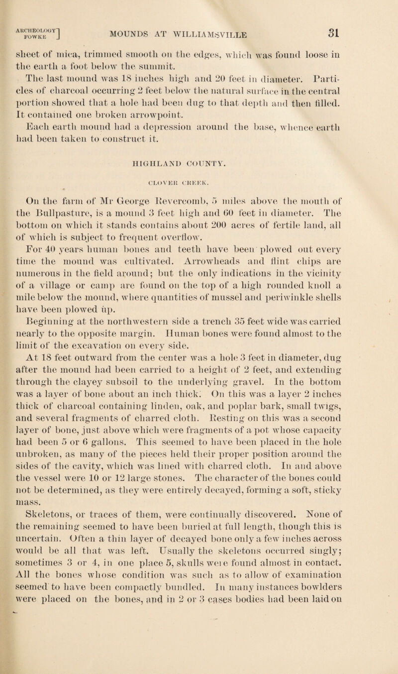 FOWKE J MOUNDS AT WILLIAMSVILLE SI sheet of mica, trimmed smooth on the edges, which was found loose in the earth a foot below the summit. The last mound was 18 inches high and 20 feet in diameter. Parti¬ cles of charcoal occurring 2 feet below the natural surface in the central portion showed that a hole had been dug to that depth and then filled. It contained one broken arrowpoint. Each earth mound had a depression around the base, whence earth had been taken to construct it. HIGHLAND COUNTY. CLOVER CREEK. On the farm of Mr George Bevercomb, 5 miles above the mouth of the Bullpasture, is a mound 3 feet high and 00 feet in diameter. The bottom on which it stands contains about 200 acres of fertile land, all of which is subject to frequent overflow. For 40 years human bones and teeth have been plowed out every time the mound was cultivated. Arrowheads and flint chips are numerous in the field around; but the only indications in the vicinity of a village or camp are found on the top of a high rounded knoll a mile below the mound, where quantities of mussel and periwinkle shells have been plowed up. Beginning at the northwestern side a trench 35 feet wide was carried nearly to the opposite margin. Human bones were found almost to the limit of the excavation on every side. At 18 feet outward from the center was a hole 3 feet in diameter, dug after the mound had been carried to a height of 2 feet, and extending through the clayey subsoil to the underlying gravel. In the bottom was a layer of bone about an inch thick. On this was a layer 2 inches thick of charcoal containing linden, oak, and poplar bark, small twigs, and several fragments of charred cloth. Besting on this was a second layer of bone, just above which were fragments of a pot whose capacity had been 5 or 6 gallons. This seemed to have been placed in the hole unbroken, as many of the pieces held their proper position around the sides of the cavity, which was lined with charred cloth. In and above the vessel were 10 or 12 large stones. The character of the bones could not be determined, as they were entirely decayed, forming a soft, sticky mass. Skeletons, or traces of them, were continually discovered. None of the remaining seemed to have been buried at full length, though this is uncertain. Often a thin layer of decayed bone only a few inches across would be all that was left. Usually the skeletons occurred singly; sometimes 3 or 4, in one place 5, skulls were found almost in contact. All the bones whose condition was such as to allow of examination seemed to have been compactly bundled. In many instances bowlders were placed on the bones, and in 2 or 3 cases bodies had been laid on