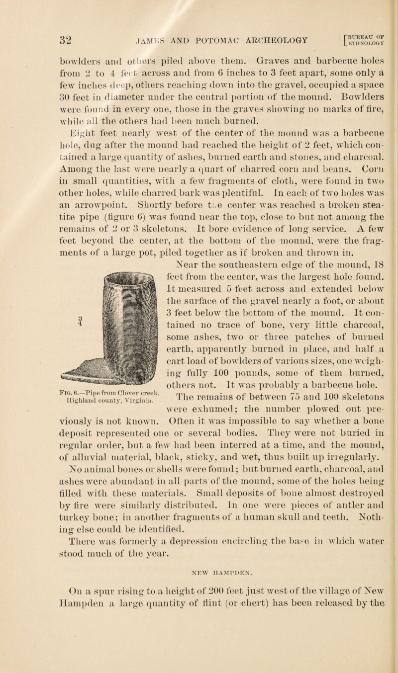 bowlders and others piled above them. Graves and barbecue holes from 2 to 4 feet across and from G inches to 3 feet apart, some only a few inches deep, others reaching down into the gravel, occupied a space 30 feet in diameter under the central portion of the mound. Bowlders were found in every one, those in the graves showing no marks of fire, while all the others had been much burned. Eight feet nearly west of the center of the mound was a barbecue hole, dug after the mound had reached the height of 2 feet, which con¬ tained a large quantity of ashes, burned earth and stones, and charcoal. Among the last were nearly a quart of charred corn and beans. Corn in small quantities, with a few fragments of cloth, were found in two other holes, while charred bark Avas plentiful. In each of two holes was an arrowpoint. Shortly before the center was reached a broken stea¬ tite pipe (figure 6) was found near the top, close to but not among the remains of 2 or 3 skeletons. It bore evidence of long service. A few feet beyond the center, at the bottom of the mound, were the frag¬ ments of a large pot, piled together as if broken and thrown in. Near the southeastern edge of the mound, 18 feet from the center, was the largest hole found. It measured 5 feet across and extended below the surface of the gravel nearly a foot, or about 3 feet below the bottom of the mound. It con¬ tained no trace of bone, very little charcoal, some ashes, two or three patches of burned earth, apparently burned in place, and half a cart load of bowlders of various sizes, one weigh¬ ing fully 100 pounds, some of them burned, others not. It was probably a barbecue hole. The remains of between 75 and 100 skeletons were exhumed; the number plowed out pre¬ viously is not known. Often it was impossible to say whether a bone deposit represented one or several bodies. They were not buried in regular order, but a few had been interred at a time, and the mound, of alluvial material, black, sticky, and wet, thus built up irregularly. No animal bones or shells were found; but burned earth, charcoal, and ashes were abundant in all parts of the mound, some of the holes being filled with these materials. Small deposits of bone almost destroyed by fire were similarly distributed. In one were pieces of antler and turkey bone; in another fragments of a human skull and teeth. Noth¬ ing else could be identified. There was formerly a depression encircling the base in which water stood much of the year. Fig. 6.—Pipe from Clover creek, Highland county, Virginia. NEW HAMPDEN, On a spur rising to a height of 200 feet just west of the village of New Hampden a large quantity of Hint (or chert) has been released by the