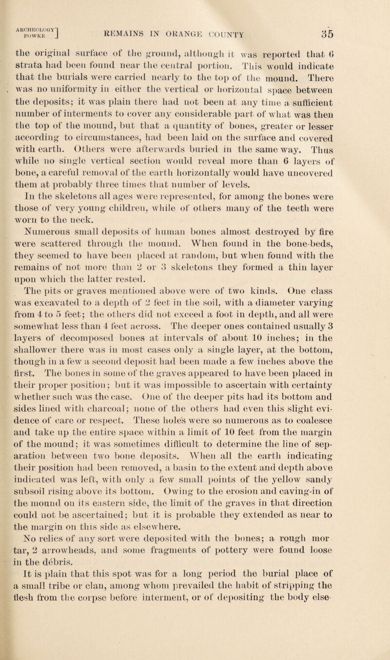 FOWKE J REMAINS IN ORANGE COUNTY 35 tlie original surface of the ground, although it was reported that 0 strata had been found near the central portion. This would indicate that the burials were carried nearly to the top of the mound. There was no uniformity in either the vertical or horizontal space between the deposits5 it was plain there had not been at any time a sufficient number of interments to cover any considerable part of what was then the top of the mound, but that a quantity of bones, greater or lesser according to circumstances, had been laid on the surface and covered with earth. Others were afterwards buried in the same way. Thus while no single vertical section would reveal more than 6 layers of bone, a careful removal of the earth horizontally would have uncovered them at probably three times that number of levels. In the skeletons all ages were represented, for among the bones were those of very young children, while of others many of the teeth were worn to the neck. Numerous small deposits of human bones almost destroyed by fire were scattered through the mound. When found in the bone-beds, they seemed to have been placed at random, but when found with the remains of not more than 2 or 3 skeletons they formed a thin layer upon which the latter rested. The pits or graves mentioned above were of two kinds. One class was excavated to a depth of 2 feet in the soil, with a diameter varying from 4 to 5 feet ; the others did not exceed a foot in depth, and all were somewhat less than 4 feet across. The deeper ones contained usually 3 layers of decomposed bones at intervals of about 40 inches; in the shallower there was in most cases only a single layer, at the bottom, though in a few a second deposit had been made a few inches above the first. The bones in some of the graves appeared to have been idaced in their proper position ; but it Avas impossible to ascertain with certainty Avhether such was the case. One of the deeper pits had its bottom and sides lined with charcoal; none of the others had even this slight evi¬ dence of care or respect. These holes were so numerous as to coalesce and take up the entire space within a limit of 40 feet from the margin of the mound; it was sometimes difficult to determine the line of sep¬ aration between two bone deposits. When all the earth indicating their position had been removed, a basin to the extent and depth above indicated was left, with only a few small points of the yellow sandy subsoil rising above its bottom. Owing to the erosion and caving-in of the mound on its eastern side, the limit of the graves in that direction could not be ascertained; but it is probable they extended as near to the margin on this side as elsewhere. No relics of any sort were deposited with the bones; a rough mor tar, 2 arrowheads, and some fragments of pottery Avere found loose in the debris. It is plain that this spot Avas for a long period the burial place of a small tribe or clan, among whom prevailed the habit of stripping the flesh from the corpse before interment, or of depositing the body else-