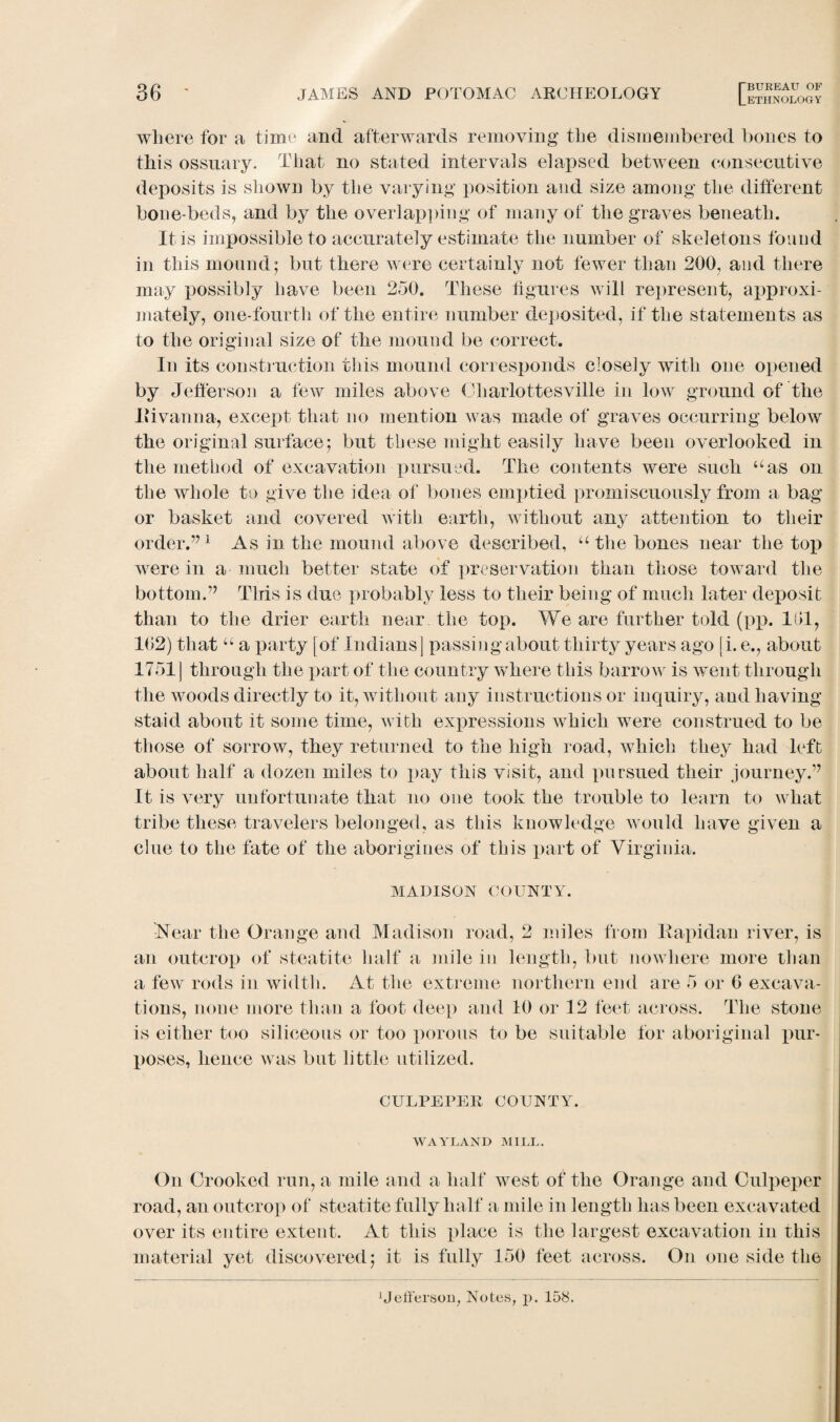 ETHNOLOGY where for a time and afterwards removing the dismembered bones to this ossuary. That no stated intervals elapsed between consecutive deposits is shown by the varying position and size among the different bone-beds, and by the overlapping of many of the graves beneath. It is impossible to accurately estimate the number of skeletons found in this mound; but there were certainly not fewer than 200, and there may possibly have been 250. These figures will represent, approxi¬ mately, one-fourth of the entire number deposited, if the statements as to the original size of the mound be correct. In its construction this mound corresponds closely with one opened by Jefferson a few miles above Charlottesville in low ground of the Jiivanna, except that no mention was made of graves occurring below the original surface; but these might easily have been overlooked in the method of excavation pursued. The contents were such uas on the whole to give the idea of bones emptied promiscuously from a bag or basket and covered with earth, without any attention to their order.771 As in the mound above described, u the bones near the top were in a much better state of preservation than those toward the bottom.’7 This is due probably less to their being of much later deposit than to the drier earth near the top. We are further told (pp. 101, 102) that u a party [of Indians] passing about thirty years ago [i. e., about 1751] through the part of the country where this barrow is went through the woods directly to it, without any instructions or inquiry, and having staid about it some time, with expressions which were construed to be those of sorrow, they returned to the high road, which they had left about half a dozen miles to pay this visit, and pursued their journey.77 It is very unfortunate that no one took the trouble to learn to what tribe these travelers belonged, as this knowledge would have given a clue to the fate of the aborigines of this part of Virginia. MADISON COUNTY. iNear the Orange and Madison road, 2 miles from Kapidan river, is an outcrop of steatite half a mile in length, but nowhere more than a few rods in width. At the extreme northern end are 5 or 0 excava¬ tions, none more than a foot deep and 10 or 12 feet across. The stone is either too siliceous or too porous to be suitable for aboriginal pur¬ poses, hence was but little utilized. CULPEPER COUNTY. WAYLAND MILL. On Crooked run, a mile and a half west of the Orange and Culpeper road, an outcrop of steatite fully half a, mile in length has been excavated over its entire extent. At this place is the largest excavation in this material yet discovered; it is fully 150 feet across. On one side the Jefferson, Notes, p. 158.