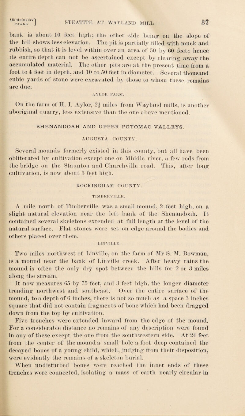 STEATITE AT WAYLAND MILL 3? FOWKE J bank is about 10 feet high • the other side being on the slope of the hill shows less elevation. The pit is partially filled with muck and rubbish, so that it is level within over an area of 50 by 60 feet; hence its entire depth can not be ascertained except by clearing away the accumulated material. The other pits are at the present time from a foot to 4 feet in depth, and 10 to 50 feet in diameter. Several thousand cubic yards of stone were excavated by those to whom these remains are due. AYLOR FARM. On the farm of H. I. Aylor, 2J miles from Wayland mills, is another aboriginal quarry, less extensive than the one above mentioned. SHENANDOAH AND UPPER POTOMAC VALLEYS. AUGUSTA COUNTY. Several mounds formerly existed in this county, but all have been obliterated by cultivation except one on Middle river, a few rods from the bridge on the Staunton and Churcliville road. This, after long cultivation, is now about 5 feet high. ROCKINGHAM COUNTY. TIMBERVILLE. A mile north of Timberville was a small mound, 2 feet, high, on a slight natural elevation near the left bank of the Shenandoah. It contained several skeletons extended at full length at the level of the natural surface. Flat stones were set on edge around the bodies and others placed over them. LIN VI LEE. Two miles northwest of Linville, on the farm of Mr S. M. Bowman, is a mound near the bank of Linville creek. After heavy rains the mound is often the only dry spot between the hills for 2 or 3 miles along the stream. It now measures 65 by 75 feet, and 3 feet high, the longer diameter trending northwest and southeast. Over the entire surface of the mound, to a depth of 6 inches, there is not so much as a space 3 inches square that did not contain fragments of bone which had been dragged down from the top by cultivation. Five trenches were extended inward from the edge of the mound. For a considerable distance no remains of any description were found in any of these except the one from the southwestern side. At 24 feet from the center of the mound a small hole a foot deep contained the decayed bones of a young child, which, judging from their disposition, were evidently the remains of a skeleton burial. When undisturbed bones were reached tlie inner ends of these trenches were connected, isolating a mass of earth nearly circular in