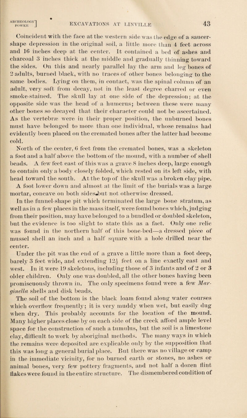 FOWKE J EXCAVATIONS AT LINVILLE 43 Coincident with the face at the western side was the edge of a saucer - shape depression in the original soil, a little more than 4 feet across and 16 inches deep at the center. It contained a bed of ashes and charcoal 3 inches thick at the middle and gradually thinning toward the sides. On this and nearly parallel lay the arm and leg bones of 2 adults, burned black, with no traces of other bones belonging to the same bodies. Lying on them, in contact, was the spinal column of an adult, very soft from decay, not in the least degree charred or even smoke-stained. The skull lay at one side of the depression; at the opposite side was the head of a humerus; between these were many other bones so decayed that their character could not be ascertained. As the vertebrae were in their proper position, the unburned bones must have belonged to more than one individual, whose remains had evidently been placed on the cremated bones after the latter had become cold. North of the center, 6 feet from the cremated bones, was a skeleton a foot and a half above the bottom of the mound, with a number of shell beads. A few feet east of this was a grave 8 inches deep, large enough to contain only a body closely folded, which rested on its left side, with head toward the south. At the top of the skull was a broken clay pipe. A foot lower down and almost at the limit of the burials was a large mortar, concave on both sidesJbut not otherwise dressed. In the funnel-shape pit which terminated the large bone stratum, as well as in a few places in the mass itself, were found bones which, judging from their position, may have belonged to a bundled or doubled skeleton, but the evidence is too slight to state this as a fact. Only one relic was found in the northern half of this bone-bed—a dressed piece of mussel shell an inch and a half square with a hole drilled near the center. Under the pit was the end of a grave a little more than a foot deep, barely 3 feet wide, and extending 12J feet on a line exactly east and west. In it were 19 skeletons, including those of 3 infants and of 2 or 3 older children. Only one was doubled, all the other bones having been promiscuously thrown in. The only specimens found were a few Mar- ginella shells and disk beads. The soil of the bottom is the black loam found along water courses which overflow frequently; it is very inuddy when wet, but easily dug when dry. This probably accounts for the location of the mound. Many higher places close by on each side of the creek afford ample level space for the construction of such a tumulus, but the soil is a limestone clay, difficult to work by aboriginal methods. The many ways in which the remains were deposited are explicable only by the supposition that this was long a general burial place. But there was no village or camp in the immediate vicinity, for no burned earth or stones, no ashes or animal bones, very few pottery fragments, and not half a dozen Hint Hakes were found in theentire structure. The dismembered condition of