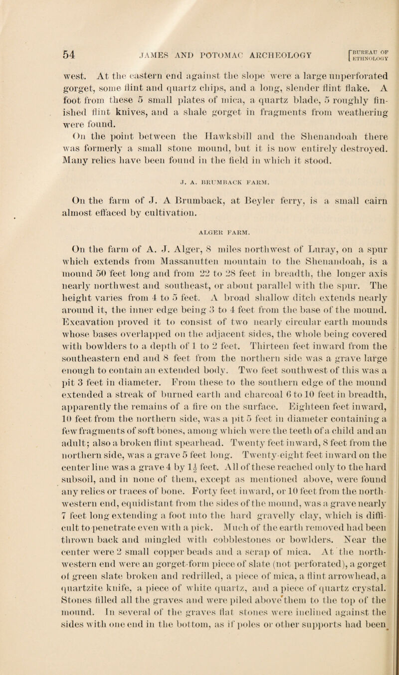 west. At the eastern end against the slope were a large imperforated gorget, some flint and quartz chips, and a long, slender flint flake. A foot from these 5 small plates of mica, a quartz blade, 5 roughly fin¬ ished flint knives, and a shale gorget in fragments from weathering were found. On the point between the Hawksbill and the Shenandoah there was formerly a small stone mound, but it is now entirely destroyed. Many relics have been found in the field in which it stood. J. A. BRUMBACK FARM. On the farm of J. A Brumback, at Beyler ferry, is a small cairn almost effaced by cultivation. ALGER FARM. On the farm of A. J. Alger, 8 miles northwest of Luray, on a spur which extends from Massanutten mountain to the Shenandoah, is a mound 50 feet long and from 22 to 28 feet in breadth, the longer axis nearly northwest and southeast, or about parallel with the spur. The height varies from 4 to 5 feet. A broad shallow ditch extends nearly around it, the inner edge being 3 to 4 feet from the base of the mound. Excavation proved it to consist of two nearly circular earth mounds whose bases overlapped on the adjacent sides, the whole being covered with bowlders to a depth of 1 to 2 feet. Thirteen feet inward from the southeastern end and 8 feet from the northern side was a grave large enough to contain an extended body. Two feet southwest of this was a pit 3 feet in diameter. From these to the southern edge of the mound extended a streak of burned earth and charcoal GtofO feet in breadth, apparently the remains of a fire on the surface. Eighteen feet inward, 40 feet from the northern side, was a pit 5 feet in diameter containing a few fragments of soft bones, among which were the teeth of a child and an adult; also a broken flint spearhead. Twenty feet inward, 8 feet from the northern side, was a grave 5 feet long. Twenty-eight feet inward on the center line was a grave 4 by 1 h feet. All of these reached only to the hard subsoil, and in none of them, except as mentioned above, were found any relics or traces of bone. Forty feet inward, or 40 feet from the north¬ western end, equidistant from the sides of the mound, was a grave nearly 7 feet long extending a foot into the hard gravelly clay, which is diffi¬ cult to penetrate even with a pick. Muck of the earth removed had been thrown back and mingled with cobblestones or bowlders. Near the center were 2 small copperheads and a scrap of mica. At the north¬ western end were an gorget-form jiieceof slate (not perforated), a gorget ot green slate broken and redrilled, a piece of mica, a flint arrowhead, a quartzite knife, a piece of white quartz, and a piece of quartz crystal. Stones tilled all the graves and were piled above*them to the top of the mound. In several of the graves flat stones were inclined against the sides with one end in the bottom, as if poles or other supports had been.