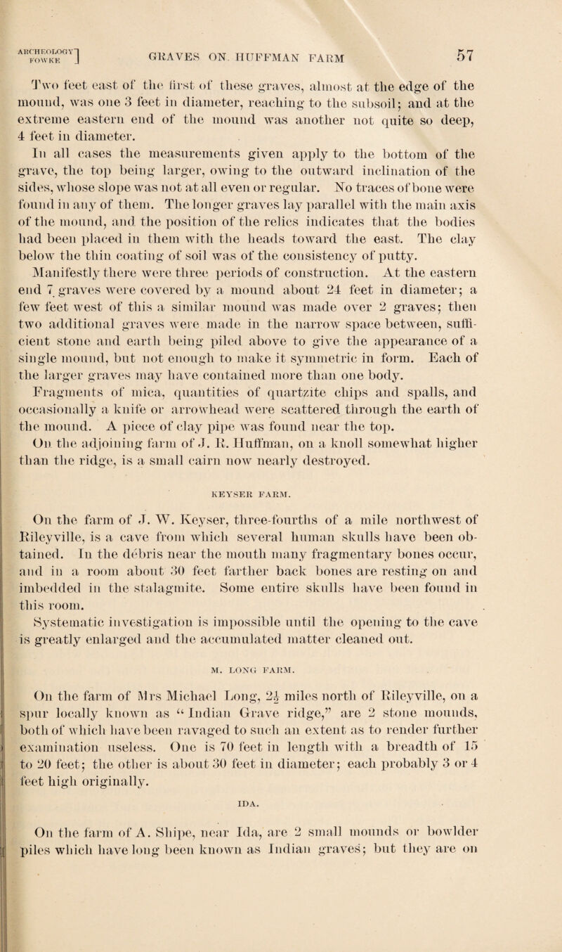 FOfflCE GRAVES ON HUFFMAN FARM 57 Two feet east of the first of these graves, almost at the edge of the mound, was one 3 feet in diameter, reaching to the subsoil5 and at the extreme eastern end of the mound was another not quite so deep, 4 feet in diameter. In all cases the measurements given apply to the bottom of the grave, the top being larger, owing to the outward inclination of the sides, whose slope was not at all even or regular. Ho traces of bone were found in any of them. The longer graves lay parallel with the main axis of the mound, and the position of the relics indicates that the bodies had been placed in them with the heads toward the east. The clay below the thin coating of soil was of the consistency of putty. Manifestly there were three periods of construction. At the eastern end 7 graves were covered by a mound about 24 feet in diameter; a few feet west of this a similar mound was made over 2 graves; then two additional graves were made in the narrow space between, suffi¬ cient stone and earth being piled above to give the appearance of a single mound, but not enough to make it symmetric in form. Each of the larger graves may have contained more than one body. Fragments of mica, quantities of quartzite chips and spalls, and occasionally a knife or arrowhead were scattered through the earth of the mound. A piece of clay pipe was found near the top. On the adjoining farm of J. If. Huffman, on a knoll somewhat higher than the ridge, is a small cairn now nearly destroyed. KEY.SER FARM. On the farm of J. W. Keyser, three-fourths of a mile northwest of Kileyville, is a cave from which several human skulls have been ob¬ tained. In the debris near the mouth many fragmentary bones occur, and in a room about 30 feet farther back bones are resting on and imbedded in the stalagmite. Some entire skulls have been found in this room. Systematic investigation is impossible until the opening to the cave is greatly enlarged and the accumulated matter cleaned out. M. LONG FARM. On the farm of Mrs Michael Long, 2J miles north of Kileyville, on a spur locally known as u Indian Grave ridge,” are 2 stone mounds, both of which have been ravaged to such an extent as to render further examination useless. One is 70 feet in length with a breadth of 15 to 20 feet; the other is about 30 feet in diameter; each probably 3 or 4 feet high originally. IDA. On the farm of A. Shipe, near Ida, are 2 small mounds or bowlder piles which have long been known as Indian graves; but they are on