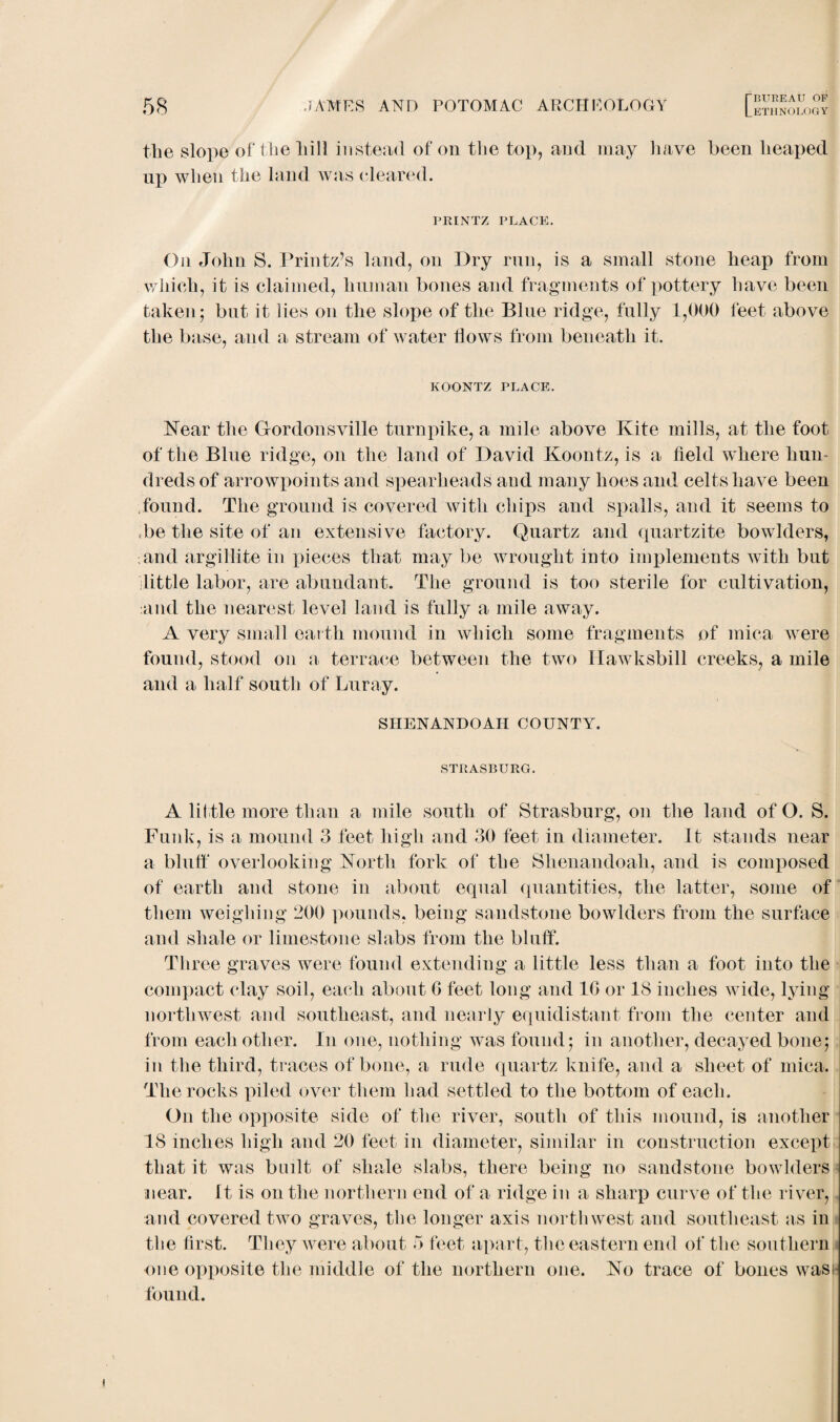 Che slope of the hill instead of on the top, and may have been heaped np when the land was cleared. PRINTZ PLACE. On John S. Printz’s land, on Dry run, is a small stone heap from which, it is claimed, human bones and fragments of pottery have been taken; but it lies on the slope of the Blue ridge, fully 1,000 feet above the base, and a stream of water hows from beneath it. KOONTZ PLACE. Near the Gordonsville turnpike, a mile above Kite mills, at the foot of the Blue ridge, on the land of David Koontz, is a held where hun¬ dreds of arrowpoints and spearheads and many hoes and celts have been found. The ground is covered with chips and spalls, and it seems to be the site of an extensive factory. Quartz and quartzite bowlders, ■and argillite in pieces that may be wrought into implements Avith but little labor, are abundant. The ground is too sterile for cultivation, and the nearest level land is fully a mile away. A very small earth mound in Avhicli some fragments of mica were found, stood on a terrace between the two Hawksbill creeks, a mile and a half south of Luray. SHENANDOAH COUNTY. STRASBURG. A little more than a mile south of Strasburg, on the land of O. S. Funl v, is a mound 3 feet high and 30 feet in diameter. It stands near a bluff overlooking North fork of the Shenandoah, and is composed of earth and stone in about equal quantities, the latter, some of them weighing 200 pounds, being sandstone bowlders from the surface and shale or limestone slabs from the bluff. Three graves were found extending a little less than a foot into the compact clay soil, each about G feet long and 1G or 18 inches Avide, lying northwest and southeast, and nearly equidistant from the center and from each other. In one, nothing Avas found ; in another, decayed bone; in the third, traces of bone, a rude quartz knife, and a sheet of mica. The rocks piled over them had settled to the bottom of each. On the opposite side of the river, south of this mound, is another 18 inches high and 20 feet in diameter, similar in construction except that it was built of shale slabs, there being no sandstone bowlders near. It is on the northern end of a ridge in a sharp curve of the river, and covered tAvo graves, the longer axis northwest and southeast as in the first. They Avere about 3 feet apart, the eastern end of the southern one opposite the middle of the northern one. No trace of bones wasi found.