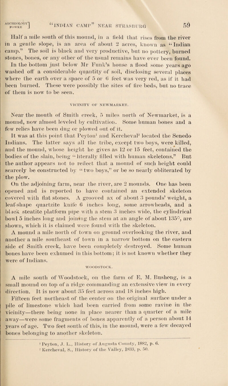 UCHEOLOGY FOYVKE “ INDIAN CAMP77 NEAR STRA8BURG Haifa mile south of this mound, in a held that rises from the river in a gentle slope, is an area of about 2 acres, known as u Indian ! camp.” The soil is black and very productive, but no pottery, burned stones, bones, or any other of the usual remains have ever been found. In the bottom just below Mr Funk’s house a hood some years ago washed off a considerable quantity of soil, disclosing several places where the earth over a space of 5 or 0 feet was very red, as if it had been burned. These were possibly the sites of fire beds, but no trace of them is now to be seen. VICINITY OF NEWMARKET. Near the mouth of Smith creek, 5 miles north of Newmarket, is a mound, now almost leveled by cultivation. Some human bones and a few relics have been dug or plowed out of it. It was at this point that Peyton1 and Kercheval2 located the Senedo Indians. The latter says all the tribe, except two boys, were killed, and the mound, whose height he gives as 12 or 15 feet, contained the bodies of the slain, being u literally filled with human skeletons.” But the author appears not to reflect that a mound of such height could scarcely be constructed by u two boys,” or be so nearly obliterated by the plow. On the adjoining farm, near the river, are 2 mounds. One has been opened and is reported to have contained an extended skeleton covered with flat stones. A grooved ax of about 3 pounds’ weight, a leaf-shape quartzite knife G inches long, some arrowheads, and a black steatite platform pipe with a stem 3 inches wide, the cylindrical bowl 5 inches long and joining the stem at an angle of about 135°, are shown, which it is claimed were found with the skeleton. A mound a mile north of town on ground overlooking the river, and another a mile southeast of town in a narrow bottom on the eastern side of Smith creek, have been completely destroyed. Some human bones have been exhumed in this bottom; it is not known whether they were of Indians. WOODSTOCK. A mile south of Woodstock, on the farm of E. M. Bushong, is a small mound on top of a ridge commanding an extensive view in every direction. It is now about 35 feet across and 18 inches high. Fifteen feet northeast of the center on the original surface under a X>ile of limestone which had been carried from some ravine in the vicinity—there being none in place nearer than a quarter of a mile away—were some fragments of bones apparently of a person about 14 years of age. Two feet south of this, in the mound, were a few decayed bones belonging to another skeleton. 1 Peyton, J. L., History of Augusta County, 1882, p. 6.