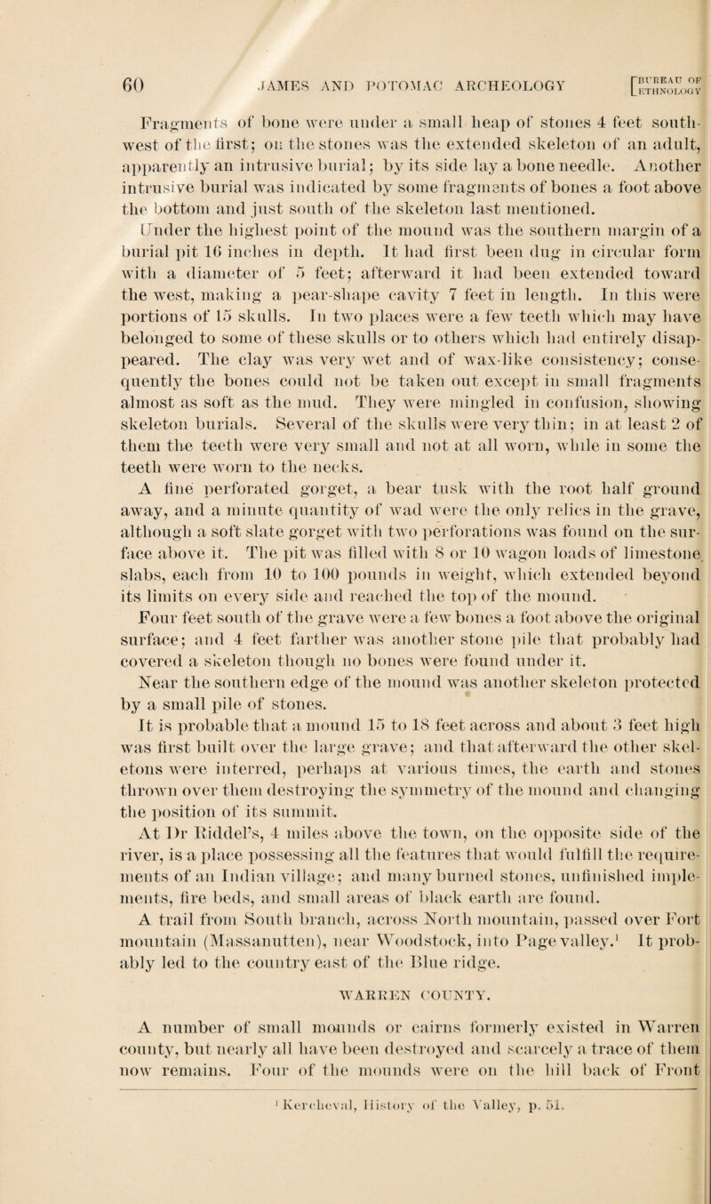 Fragments of bone were under a small heap of stones 4 feet south¬ west of the first; on the stones was the extended skeleton of an adult, apparently an intrusive burial; by its side lay a bone needle. Another intrusive burial was indicated by some fragments of bones a foot above the bottom and just south of the skeleton last mentioned. Under the highest point of the mound was the southern margin of a burial pit 16 inches in depth. It had first been dug in circular form with a diameter of 5 feet; afterward it had been extended toward the west, making a pear-shape cavity 7 feet in length. In this were portions of 15 skulls. In two places were a few teeth which may have belonged to some of these skulls or to others which had entirely disap¬ peared. The clay was very wet and of wax-like consistency; conse¬ quently the bones could not be taken out except in small fragments almost as soft as the mud. They were mingled in confusion, showing skeleton burials. Several of the skulls were very thin; in at least 2 of them the teeth were very small and not at all worn, while in some the teeth were worn to the necks. A fine perforated gorget, a bear tusk with the root half ground away, and a minute quantity of wad were the only relics in the grave, although a soft slate gorget with two perforations was found on the sur¬ face above it. The pit was filled with 8 or 10 wagon loads of limestone, slabs, each from 10 to 100 pounds in weight, which extended beyond its limits on every side and reached the top of the mound. Four feet south of the grave were a few bones a foot above the original surface; and 4 feet farther was another stone pile that probably had covered a skeleton though no bones were found under it. Near the southern edge of the mound was another skeleton protected by a small pile of stones. It is probable that a mound 15 to 18 feet across and about 3 feet high was first built over the large grave; and that afterward the other skel¬ etons were interred, perhaps at various times, the earth and stones thrown over them destroying the symmetry of the mound and changing the position of its summit. At Dr Riddel’s, 4 miles above the town, on the opposite side of the river, is a place possessing all the features that would fulfill the require¬ ments of an Indian village; and many burned stones, unfinished imple¬ ments, fire beds, and small areas of black earth are found. A trail from South branch, across North mountain, passed over Fort mountain (Massanutten), near Woodstock, into Page valley.1 It prob¬ ably led to the country east of the Blue ridge. WARREN COUNTY. A number of small mounds or cairns formerly existed in Warren county, but nearly all have been destroyed and scarcely a trace of them now remains. Four of the mounds were on the bill back of Front