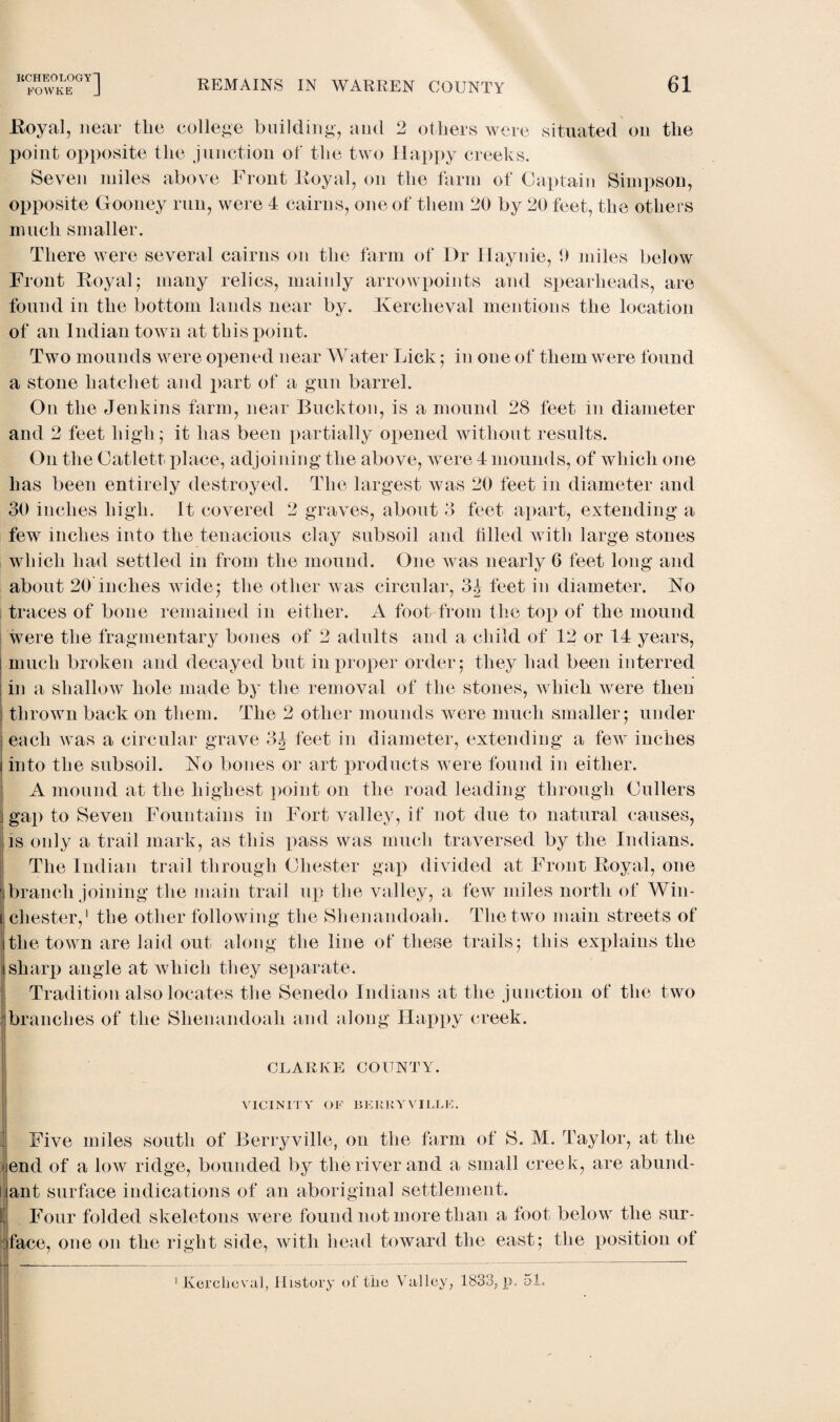 KCHEOLOGY] FOWKE J REMAINS IN WARREN COUNTY 61 Royal, near the college building, and 2 others were situated on the point opposite the junction of the two Happy creeks. Seven miles above Front Eoyal, on the farm of Captain Simpson, opposite Gooney run, were 4 cairns, one of them 20 by 20 feet, the others much smaller. There were several cairns on the farm of Dr Haynie, 9 miles below Front Royal j many relics, mainly arrowpoints and spearheads, are found in the bottom lands near by. Kerclieval mentions the location of an Indian town at this point. Two mounds were opened near Water Lick ; in oue of them were found a stone hatchet and part of a gun barrel. O11 the Jenkins farm, near Buckton, is a mound 28 feet in diameter and 2 feet high; it has been partially opened without results. On the Catlett, place, adjoining the above, were 4 mounds, of which one has been entirely destroyed. The largest was 20 feet in diameter and 30 inches high. It covered 2 graves, about 3 feet apart, extending a few inches into the tenacious clay subsoil and tilled with large stones which had settled in from the mound. One was nearly 6 feet long and about 20 inches wide; the other was circular, 3^ feet in diameter. No traces of bone remained in either. A foot from the top of the mound were the fragmentary bones of 2 adults and a child of 12 or 14 years, i much broken and decayed but in proper order ; they had been interred in a shallow hole made by the removal of the stones, which were then thrown back on them. The 2 other mounds were much smaller; under I each was a circular grave 3|- feet in diameter, extending a few inches i into the subsoil. No bones or art products were found in either. A mound at the highest point on the road leading through Cullers 1 gap to Seven Fountains in Fort valley, if not due to natural causes, is only a trail mark, as this pass was much traversed by the Indians. The Indian trail through Chester gap divided at Front Royal, one branch joining the main trail up the valley, a few miles north of Win- 1 Chester,1 the other following the Shenandoah. The two main streets of the town are laid out along the line of these trails; this explains the sharp angle at which they separate. Tradition also locates the Senedo Indians at the junction of the two branches of the Shenandoah and along Happy creek. CLARKE COUNTY. VICINITY OF BERRY VILLE. Five miles south of Berryville, on the farm of S. M. Taylor, at the end of a low ridge, bounded by the river and a small creek, are abund¬ ant surface indications of an aboriginal settlement. Four folded skeletons were found not more than a foot below the sur¬ face, one on the right side, with head toward the east; the position of